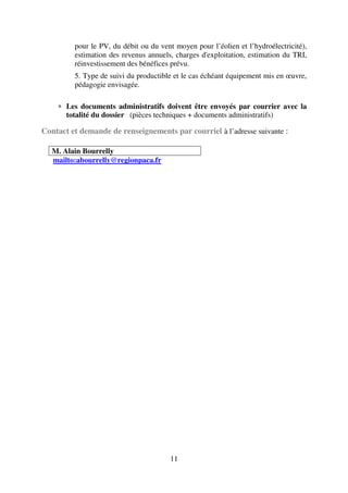 11
pour le PV, du débit ou du vent moyen pour l’éolien et l’hydroélectricité),
estimation des revenus annuels, charges d'exploitation, estimation du TRI,
réinvestissement des bénéfices prévu.
5. Type de suivi du productible et le cas échéant équipement mis en œuvre,
pédagogie envisagée.
∗ Les documents administratifs doivent être envoyés par courrier avec la
totalité du dossier (pièces techniques + documents administratifs)
Contact et demande de renseignements par courriel à l’adresse suivante :
M. Alain Bourrelly
mailto:abourrelly@regionpaca.fr
 