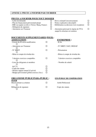 15
ANNEXE 2: PIECES A FOURNIR PAR COURRIER
PIECES A FOURNIR POUR TOUT DOSSIER
- Lettre de demande - Devis estimatif (investissement)
- Plan de financement prévisionnel projet - Notice explicative (descriptif)
- RIB (sur papier en-tête si Trésor./ Banq. France) - Délibération ou décision (voir exception)
- Délégation de signature
- Attestation sur l’honneur - Attestation précisant le régime de TVA
auquel la structure est soumise
DOCUMENTS SUPPLEMENTARIES POUR :
ASSOCIATION : ENTREPRISE :
- Extrait du JO et/ou modification - K bis
- Attestation sur l’honneur - N° SIRET, NAF, URSSAF
- N° SIRET - Présentation
- Bilan et compte de résultat des - Bilan et compte de résultat des
3 derniers exercices comptables 3 derniers exercices comptables
- Liste des dirigeants et membres - Nombre de salarié
du C.A
- Copie des statuts
- Dernier rapport annuel d’activité
- Budget prévisionnel global exercice (Ass.)
ORGANISME PUBLIC/PARA-PUBLIC : ETS PUBLIC DE COOPERATION
INTER
Décret portant sa création Arrêté Préfectoral
Délégation de signature Copie des statuts
 