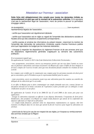 18
Attestation sur l’honneur : association
Cette fiche doit obligatoirement être remplie pour toutes les demandes (initiale ou
renouvellement) et quel que soit le montant de la subvention sollicitée. Si le signataire
n’est pas le représentant légal de l’association, merci de joindre le pouvoir lui permettant
d’engager celle-ci.
Je soussigné(e), ................................................................................. (nom et prénom)
représentant(e) légal(e) de l’association,
- certifie que l’association est régulièrement déclarée
- certifie que l’association est en règle au regard de l’ensemble des déclarations sociales et
fiscales ainsi que des cotisations et paiements correspondants ;
- certifie exactes et sincères les informations du présent dossier, notamment la mention de
l’ensemble des demandes de subventions introduites auprès d’autres financeurs publics
ainsi que l’approbation du budget par les instances statutaires ;
- s’engage à respecter les dispositions du règlement financier et de ses annexes ainsi que
les dispositions réglementaires générales s’appliquant au domaine des subventions
publiques :
Il est notamment rappelé que :
En application de l’article L 1611-4 du Code Général des Collectivités Territoriales :
- tous groupements, associations, œuvres ou entreprises privées qui ont reçu dans l’année en cours
une ou plusieurs subventions sont tenues de fournir à la Région une copie certifiée de leurs budgets et
de leurs comptes de l’exercice écoulé, ainsi que tous documents faisant connaître les résultats de leur
activité.
Les comptes sont certifiés par le commissaire aux comptes pour les personnes morales de droit privé
qui en sont dotées, par le Président ou par le représentant habilité pour les autres :
- toute association, œuvre ou entreprise ayant reçu une subvention peut être soumise au contrôle des
délégués de la collectivité qui l’a accordée.
A cet effet, la Région peut se faire communiquer sur simple demande tout acte, contrat, facture ou
document attestant de la bonne exécution de l’opération et faire procéder par ses délégués à toute
vérification sur pièce ou sur place.
En application de l’article 10 de la loi 2000-321 du 12 avril 2000 et des textes pris pour son
application :
- lorsque la subvention régionale est affectée à une dépense déterminée, l’organisme de droit privé,
bénéficiaire, doit produire à la Région un compte-rendu financier qui atteste de la conformité des
dépenses effectuées à l’objet de la subvention.
- ce compte-rendu financier, présenté selon les dispositions règlementaires en vigueur, doit être
transmis à la Région dans les six mois qui suivent la fin de l’exercice pour lequel la subvention est
attribuée.
- prend acte du fait qu’en cas de non-respect de ces règles, je m’expose au remboursement
des sommes versées par la Région
Fait, le ............................................ à
..................................................................................................
Signature
 