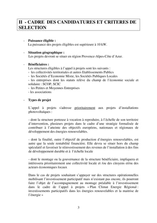 3
II - CADRE DES CANDIDATURES ET CRITERES DE
SELECTION
- Puissance éligible :
La puissance des projets éligibles est supérieure à 10 kW.
- Situation géographique :
Les projets devront se situer en région Provence-Alpes-Côte d’Azur.
- Bénéficiaires :
Les structures éligibles à l’appel à projets sont les suivants :
- les collectivités territoriales et autres Etablissements Publics
- les Sociétés d’Economie Mixte, les Sociétés Publiques Locales
- les entreprises dont les statuts relève du champ de l’économie sociale et
solidaire : SCOP, SCIC
- les Petites et Moyennes Entreprises
- les associations
- Types de projet
L’appel à projets s'adresse prioritairement aux projets d’installations
photovoltaïques :
- dont la structure porteuse à vocation à reproduire, à l’échelle de son territoire
d’intervention, plusieurs projets dans le cadre d’une stratégie formalisée de
contribuer à l’atteinte des objectifs européens, nationaux et régionaux de
développement des énergies renouvelables.
- dont la finalité, outre l’objectif de production d’énergies renouvelables, est
autre que la seule rentabilité financière. Elle devra se situer hors du champ
spéculatif et favoriser le réinvestissement des revenus de l’installation à des fins
de développement durable et à l’échelle locale
- dont le montage ou la gouvernance de la structure bénéficiaire, impliquera et
intéressera prioritairement une collectivité locale et /ou des citoyens et/ou des
acteurs économiques locaux
Dans le cas de projets souhaitant s’appuyer sur des structures opérationnelles
mobilisant l’investissement participatif mais n’existant pas encore, ils pourront
faire l’objet de l’accompagnement au montage préalable à l’investissement
dans le cadre de l’appel à projets « Plan Climat Energie Régional :
investissements participatifs dans les énergies renouvelables et la maitrise de
l’énergie »
 