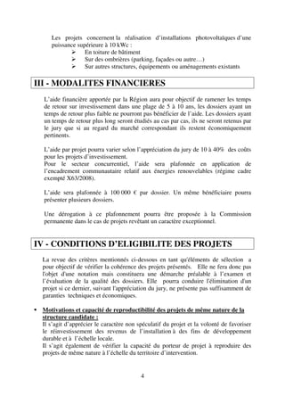 4
Les projets concernent la réalisation d’installations photovoltaïques d’une
puissance supérieure à 10 kWc :
En toiture de bâtiment
Sur des ombrières (parking, façades ou autre…)
Sur autres structures, équipements ou aménagements existants
III - MODALITES FINANCIERES
L’aide financière apportée par la Région aura pour objectif de ramener les temps
de retour sur investissement dans une plage de 5 à 10 ans, les dossiers ayant un
temps de retour plus faible ne pourront pas bénéficier de l’aide. Les dossiers ayant
un temps de retour plus long seront étudiés au cas par cas, ils ne seront retenus par
le jury que si au regard du marché correspondant ils restent économiquement
pertinents.
L’aide par projet pourra varier selon l’appréciation du jury de 10 à 40% des coûts
pour les projets d’investissement.
Pour le secteur concurrentiel, l’aide sera plafonnée en application de
l’encadrement communautaire relatif aux énergies renouvelables (régime cadre
exempté X63/2008).
L’aide sera plafonnée à 100 000 € par dossier. Un même bénéficiaire pourra
présenter plusieurs dossiers.
Une dérogation à ce plafonnement pourra être proposée à la Commission
permanente dans le cas de projets revêtant un caractère exceptionnel.
IV - CONDITIONS D’ELIGIBILITE DES PROJETS
La revue des critères mentionnés ci-dessous en tant qu'éléments de sélection a
pour objectif de vérifier la cohérence des projets présentés. Elle ne fera donc pas
l'objet d'une notation mais constituera une démarche préalable à l’examen et
l’évaluation de la qualité des dossiers. Elle pourra conduire l'élimination d'un
projet si ce dernier, suivant l'appréciation du jury, ne présente pas suffisamment de
garanties techniques et économiques.
Motivations et capacité de reproductibilité des projets de même nature de la
structure candidate :
Il s’agit d’apprécier le caractère non spéculatif du projet et la volonté de favoriser
le réinvestissement des revenus de l’installation à des fins de développement
durable et à l’échelle locale.
Il s’agit également de vérifier la capacité du porteur de projet à reproduire des
projets de même nature à l’échelle du territoire d’intervention.
 
