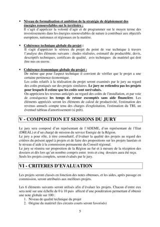 5
Niveau de formalisation et ambition de la stratégie de déploiement des
énergies renouvelables sur le territoire :
Il s’agit d’apprécier la volonté d’agir et de programmer sur le moyen terme des
investissements dans les énergies renouvelables de nature à contribuer aux objectifs
européens, nationaux et régionaux en la matière.
Cohérence technique globale du projet :
Il s'agit d'apprécier le sérieux du projet du point de vue technique à travers
l’analyse des éléments suivants : études réalisées, estimatif du productible, devis,
descriptifs techniques, certificats de qualité, avis techniques du matériel qui doit
être mis en œuvre.
Cohérence économique globale du projet :
De même que pour l'aspect technique il convient de vérifier que le projet a une
certaine pertinence économique.
Les coûts relatifs à la réalisation du projet seront examinés par le jury au regard
des coûts pratiqués sur des projets similaires. Le jury ne retiendra pas les projets
pour lesquels il estime que les coûts sont surévalués.
On appréciera les revenus anticipés au regard des coûts de l'installation, et par voie
de conséquence les temps de retour escomptés sans aide financière. Les
éléments appréciés seront les éléments de calcul de productivité, l'estimation des
revenus annuels compte tenu des charges d'exploitation, l'estimation du TRI, un
éventuel tableau d'amortissement (si prêt).
V - COMPOSITION ET SESSIONS DU JURY
Le jury sera composé d’un représentant de l’ADEME, d’un représentant de l’Etat
(DREAL) et d’un chargé de mission du service Energie de la Région.
Le jury a pour rôle, à titre consultatif, d’évaluer la qualité des projets au regard des
critères du présent appel à projets et de faire des propositions sur les projets lauréats et
le niveau d’aide à la commission permanente du Conseil régional.
Le jury se réunira sur proposition de la Région au fur et à mesure de la réception des
dossiers et dès lors qu’un nombre compris entre trois et cinq dossiers aura été reçu.
Seuls les projets complets, seront évalués par le jury.
VI - CRITERES D’EVALUATION
Les projets seront classés en fonction des notes obtenues, et les aides, après passage en
commission, seront attribuées aux meilleurs projets.
Les 6 éléments suivants seront utilisés afin d’évaluer les projets. Chacun d’entre eux
sera noté sur une échelle de 0 à 10 puis affecté d’une pondération permettant d’obtenir
une note globale sur 100 :
1. Niveau de qualité technique du projet
2. Origine du matériel (les circuits courts seront favorisés)
 