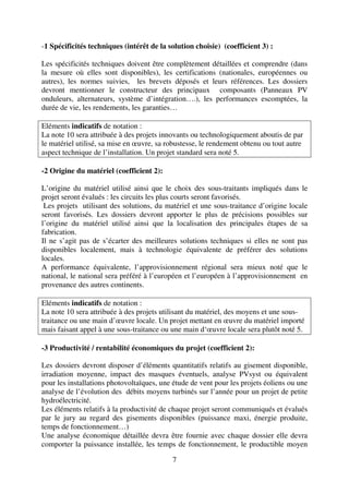 7
-1 Spécificités techniques (intérêt de la solution choisie) (coefficient 3) :
Les spécificités techniques doivent être complètement détaillées et comprendre (dans
la mesure où elles sont disponibles), les certifications (nationales, européennes ou
autres), les normes suivies, les brevets déposés et leurs références. Les dossiers
devront mentionner le constructeur des principaux composants (Panneaux PV
onduleurs, alternateurs, système d’intégration….), les performances escomptées, la
durée de vie, les rendements, les garanties…
Eléments indicatifs de notation :
La note 10 sera attribuée à des projets innovants ou technologiquement aboutis de par
le matériel utilisé, sa mise en œuvre, sa robustesse, le rendement obtenu ou tout autre
aspect technique de l’installation. Un projet standard sera noté 5.
-2 Origine du matériel (coefficient 2):
L’origine du matériel utilisé ainsi que le choix des sous-traitants impliqués dans le
projet seront évalués : les circuits les plus courts seront favorisés.
Les projets utilisant des solutions, du matériel et une sous-traitance d’origine locale
seront favorisés. Les dossiers devront apporter le plus de précisions possibles sur
l’origine du matériel utilisé ainsi que la localisation des principales étapes de sa
fabrication.
Il ne s’agit pas de s’écarter des meilleures solutions techniques si elles ne sont pas
disponibles localement, mais à technologie équivalente de préférer des solutions
locales.
A performance équivalente, l’approvisionnement régional sera mieux noté que le
national, le national sera préféré à l’européen et l’européen à l’approvisionnement en
provenance des autres continents.
Eléments indicatifs de notation :
La note 10 sera attribuée à des projets utilisant du matériel, des moyens et une sous-
traitance ou une main d’œuvre locale. Un projet mettant en œuvre du matériel importé
mais faisant appel à une sous-traitance ou une main d‘œuvre locale sera plutôt noté 5.
-3 Productivité / rentabilité économiques du projet (coefficient 2):
Les dossiers devront disposer d’éléments quantitatifs relatifs au gisement disponible,
irradiation moyenne, impact des masques éventuels, analyse PVsyst ou équivalent
pour les installations photovoltaïques, une étude de vent pour les projets éoliens ou une
analyse de l’évolution des débits moyens turbinés sur l’année pour un projet de petite
hydroélectricité.
Les éléments relatifs à la productivité de chaque projet seront communiqués et évalués
par le jury au regard des gisements disponibles (puissance maxi, énergie produite,
temps de fonctionnement…)
Une analyse économique détaillée devra être fournie avec chaque dossier elle devra
comporter la puissance installée, les temps de fonctionnement, le productible moyen
 