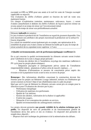 8
escompté en kWh ou MWh pour une année et le tarif de vente de l’énergie escompté
(applicable ou négocié).
Une évaluation du chiffre d’affaires généré en fonction du tarif de vente sera
également fournie.
Les charges d’exploitation (entretien, maintenance, redevances, loyers….) seront
évaluées annuellement et déduites du chiffre d’affaires de façon à pouvoir estimer un
revenu annuel et un temps de retour sur l’investissement initial.
Le calcul du temps de retour sera préférablement actualisé.
Eléments indicatifs de notation :
Le jury évaluera la productivité de l’installation au regard du gisement disponible. Une
note maximum sera attribuée à des projets maximisant la production sur la surface/ le
foncier disponible.
Les calculs de rentabilité seront également pris en compte, une optimisation de la
rentabilité du projet sera évalué comme un élément favorable par le jury (le temps de
retour actualisé devra cependant rester supérieur à 5 ans).
-4 Qualité environnementale, suivi de performance/pédagogie (coefficient 2):
En ce qui concerne la qualité environnementale les éléments suivants seront évalués
pour l’attribution de la note à chaque projet présenté :
- Gestion des déchets liés à l’installation, recyclage des matériaux (adhésion à
PV cycle pour les projets photovoltaïques).
- Intégration paysagère et aménagements prévus autour de l’installation
(imperméabilité réduite, plantations d’arbres et/ou de massifs végétaux…..).
- Réunions d’informations et mesures de concertation prises auprès des
riverains et de la population locale avant la mise en œuvre du projet.
Remarque : Des informations détaillées concernant la construction devront être
fournies pour les projets sur bâtiments à usage industriel, tertiaire ou d’habitation qui
seront construit ou feront l’objet d’une réhabilitation dans le cadre du projet :
Quel que soit le type de bâtiment les éléments suivants seront pris en compte pour la
sélection et pour l’évaluation des dossiers par le jury :
- Performance énergétique
- Utilisation de matériaux éco-performants
- Qualité de l’air intérieur,
- Gestion des déchets, valorisation de la chaleur (si applicable)
- Confort des usagers,
- Démarche d’éco-conception des produits ou services,
- Qualité environnementale des aménagements extérieurs
Les projets doivent permettre une grande visibilité de la solution technique par le
public. Un dispositif de suivi du productible et du fonctionnement général de
l'installation devra être prévu et mis en évidence. Ce dispositif doit permettre de
remplir deux objectifs :
- Disposer d'un suivi technique du générateur et de la mémorisation des défauts.
 