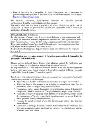 9
- Porter à l'attention du grand public, de façon pédagogique, les performances du
générateur (par exemple pour le photovoltaïque via internet sur le site d’accès libre :
http://www.bdpv.fr/create.php).
Des réunions éducatives, manifestations culturelles ou festivités amenant
suffisamment de public pourront également être prévues.
Cet aspect ainsi que les impacts potentiels en terme d'image (du projet de la
collectivité…) auprès du grand public, devront être développés dans le dossier de
candidature à l'appel à projets.
Eléments indicatifs de notation :
La mise en œuvre d’un processus de concertation, la bonne gestion environnementale
du projet, la mesure du productif, exploitée en continu à des fins d’optimisation ainsi
que l’organisation de visites à des fins pédagogiques donneront une note maximum.
Un projet ayant fait l’objet d’une simple information aux riverains et disposant d’un
affichage standard du productif sera plutôt noté 5.
Un projet sans affichage/suivi de performance, mené sans information des riverains
sera noté 0.
- 5 Utilisation des revenus escomptés (réinvestissement, action de formation de
pédagogie...) (Coefficient 1):
Chaque dossier présenté devra disposer d’un chapitre traitant de l’utilisation des
revenus de la production d’énergie lorsque le projet aura été amorti :
Le jury appréciera à la fois une utilisation des revenus à des fins de développement
durable mais aussi à des fins de soutien et de développement de la filière concernée
(réplicabilité du projet) pour l’économie régionale.
Les dossiers pourront comporter des éléments concernant un engagement d’utilisation
des revenus pour (liste non exhaustive) :
• Réinvestir dans d’autres installations de production d’énergies renouvelables
• Réinvestir dans le développement de solutions technologiques à des fins de
productions ou de stockage d’énergies renouvelables
• Financer des projets locaux d’éducation environnementale autour de la question
énergétique (Sobriété, maitrise de l’énergie choix des énergies renouvelables)
• Financer des projets de développement de territoire et des aménagements autour
des productions d’énergie renouvelable (Aménagement de zones d’activité,
d’éco quartiers, d’équipements collectifs….).
• Financer le développement d’activités économiques autour des énergies
renouvelables
• Consolider le montage financier assurant fonctionnement et autonomie des
structures coopératives et/ou participatives engagées (augmentation de capital,
trésorerie, autofinancement….)
 
