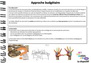 Approche	
  budgétaire	
  
Et	
  le	
  Mercredi	
  ?	
  
Le	
  fonc>onnement	
  du	
  mercredi	
  va	
  être	
  considérablement	
  modiﬁé.	
  L’existence	
  actuelle	
  d’un	
  seul	
  centre	
  de	
  loisirs	
  sur	
  le	
  Val	
  de	
  Norge	
  ne	
  
permet	
  pas	
  de	
  comparer	
  à	
  l’échelle	
  de	
  l’école	
  de	
  Clénay	
  l’impact	
  ﬁnancier	
  de	
  ces	
  modiﬁca>ons	
  sur	
  la	
  ges>on	
  du	
  Mercredi.	
  
Il	
  est	
  par	
  contre	
  possible	
  d’évaluer	
  les	
  coûts	
  du	
  disposi>f	
  sur	
  Clénay.	
  Ce	
  coût	
  pour	
  une	
  fréquenta>on	
  moyenne	
  de	
  12	
  enfants	
  (cohérent	
  
par	
  rapport	
  aux	
  réponses	
  du	
  ques>onnaire	
  de	
  la	
  communauté	
  de	
  communes)	
  serait	
  de	
  1,95€	
  de	
  l’heure	
  d’ac>vité	
  par	
  enfant,	
  et	
  il	
  
diminue	
  ensuite	
  (jusqu’à	
  18	
  enfants).	
  Une	
  connaissance	
  des	
  modes	
  de	
  ﬁnancement	
  de	
  la	
  communauté	
  de	
  communes	
  pour	
  le	
  centre	
  de	
  
loisirs	
  perme9rait	
  de	
  calculer	
  le	
  coût	
  parent	
  et	
  le	
  coût	
  collec>vité.	
  
	
  
Les	
  faibles	
  eﬀec>fs	
  du	
  mercredi	
  à	
  la	
  can>ne	
  perme9rait	
  par	
  ailleurs	
  de	
  ne	
  solliciter	
  que	
  deux	
  personnes	
  (contre	
  3	
  actuellement	
  le	
  reste	
  
de	
  la	
  semaine).	
  
	
  
La	
  factura>on	
  
La	
  factura>on	
  mise	
  en	
  place	
  pourra	
  être	
  faite	
  en	
  fonc>on	
  de	
  la	
  stratégie	
  de	
  la	
  communauté	
  de	
  communes	
  :	
  
-­‐  directement	
  par	
  elle	
  (pour	
  les	
  ac>vités	
  type	
  garderie)	
  
-­‐  par	
  les	
  associa>ons	
  pour	
  les	
  anima>ons	
  pédagogiques	
  ou	
  la	
  Municipalité	
  
-­‐  par	
  le	
  délégataire	
  en	
  cas	
  de	
  Déléga>on	
  de	
  Service	
  Public	
  
La	
  factura>on	
  devra	
  se	
  faire	
  à	
  la	
  ½	
  heure	
  pour	
  les	
  ac>vités	
  où	
  la	
  sor>e	
  est	
  libre,	
  et	
  à	
  la	
  séance	
  pour	
  les	
  anima>ons	
  pédagogiques	
  
d’appren>ssage.	
  
	
  

19	
  

Le	
  disposi>f	
  

 