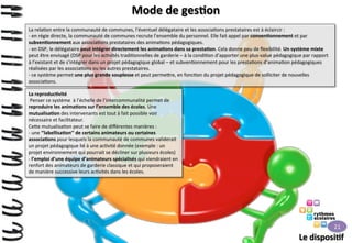 Mode	
  de	
  ges>on	
  
La	
  rela>on	
  entre	
  la	
  communauté	
  de	
  communes,	
  l’éventuel	
  délégataire	
  et	
  les	
  associa>ons	
  prestataires	
  est	
  à	
  éclaircir	
  :	
  
-­‐ 	
  en	
  régie	
  directe,	
  la	
  communauté	
  de	
  communes	
  recrute	
  l’ensemble	
  du	
  personnel.	
  Elle	
  fait	
  appel	
  par	
  conven>onnement	
  et	
  par	
  
subven>onnement	
  aux	
  associa>ons	
  prestataires	
  des	
  anima>ons	
  pédagogiques.	
  
-­‐ 	
  en	
  DSP,	
  le	
  délégataire	
  peut	
  intégrer	
  directement	
  les	
  anima>ons	
  dans	
  sa	
  presta>on.	
  Cela	
  donne	
  peu	
  de	
  ﬂexibilité.	
  Un	
  système	
  mixte	
  
peut	
  être	
  envisagé	
  (DSP	
  pour	
  les	
  ac>vités	
  tradi>onnelles	
  de	
  garderie	
  –	
  à	
  la	
  condi>on	
  d’apporter	
  une	
  plus-­‐value	
  pédagogique	
  par	
  rapport	
  
à	
  l’existant	
  et	
  de	
  s’intégrer	
  dans	
  un	
  projet	
  pédagogique	
  global	
  –	
  et	
  subven>onnement	
  pour	
  les	
  presta>ons	
  d’anima>on	
  pédagogiques	
  
réalisées	
  par	
  les	
  associa>ons	
  ou	
  les	
  autres	
  prestataires.	
  
-­‐ 	
  ce	
  système	
  permet	
  une	
  plus	
  grande	
  souplesse	
  et	
  peut	
  perme9re,	
  en	
  fonc>on	
  du	
  projet	
  pédagogique	
  de	
  solliciter	
  de	
  nouvelles	
  
associa>ons.	
  
La	
  reproduc>vité	
  
	
  Penser	
  ce	
  système	
  	
  à	
  l’échelle	
  de	
  l’intercommunalité	
  permet	
  de	
  
reproduire	
  les	
  anima>ons	
  sur	
  l’ensemble	
  des	
  écoles.	
  Une	
  
mutualisa>on	
  des	
  intervenants	
  est	
  tout	
  à	
  fait	
  possible	
  voir	
  
nécessaire	
  et	
  facilitateur.	
  
Ce9e	
  mutualisa>on	
  peut	
  se	
  faire	
  de	
  diﬀérentes	
  manières	
  :	
  
-­‐ 	
  une	
  ‘’labellisa>on’’	
  de	
  certains	
  animateurs	
  ou	
  certaines	
  
associa>ons	
  pour	
  lesquels	
  la	
  communauté	
  de	
  communes	
  validerait	
  
un	
  projet	
  pédagogique	
  lié	
  à	
  une	
  ac>vité	
  donnée	
  (exemple	
  :	
  un	
  
projet	
  environnement	
  qui	
  pourrait	
  se	
  décliner	
  sur	
  plusieurs	
  écoles)	
  
-­‐ 	
  l’emploi	
  d’une	
  équipe	
  d’animateurs	
  spécialisés	
  qui	
  viendraient	
  en	
  
renfort	
  des	
  animateurs	
  de	
  garderie	
  classique	
  et	
  qui	
  proposeraient	
  
de	
  manière	
  successive	
  leurs	
  ac>vités	
  dans	
  les	
  écoles.	
  

21	
  

Le	
  disposi>f	
  

 