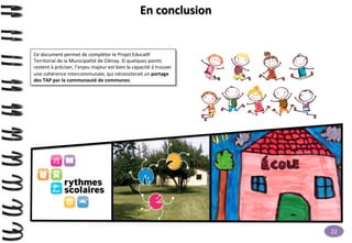 En	
  conclusion	
  

Ce	
  document	
  permet	
  de	
  compléter	
  le	
  Projet	
  Educa>f	
  
Territorial	
  de	
  la	
  Municipalité	
  de	
  Clénay.	
  Si	
  quelques	
  points	
  
restent	
  à	
  préciser,	
  l’enjeu	
  majeur	
  est	
  bien	
  la	
  capacité	
  à	
  trouver	
  
une	
  cohérence	
  intercommunale,	
  qui	
  nécessiterait	
  un	
  portage	
  
des	
  TAP	
  par	
  la	
  communauté	
  de	
  communes.	
  

22	
  

 