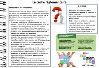 Le	
  cadre	
  règlementaire	
  
La	
  répar>>on	
  des	
  compétences	
  
	
  

Il	
  est	
  nécessaire	
  d’avoir	
  une	
  analyse	
  précise	
  du	
  rôle	
  de	
  chacun	
  
des	
  acteurs	
  dans	
  le	
  cadre	
  de	
  la	
  mise	
  en	
  place	
  de	
  la	
  réforme.	
  Ces	
  
éclaircissements	
  sont	
  impéra>fs	
  pour	
  pouvoir	
  déﬁnir	
  le	
  chef	
  de	
  
ﬁle	
  et	
  donc	
  le	
  ﬁnanceur	
  de	
  chacun	
  des	
  temps	
  d’ac>vité	
  de	
  
l’enfant.	
  
On	
  peut	
  les	
  classer	
  en	
  deux	
  catégories	
  :	
  
-­‐  les	
  ac>vités	
  pédagogiques	
  complémentaires.	
  Elles	
  sont	
  
assurées	
  à	
  hauteur	
  de	
  36	
  heures	
  de	
  face	
  à	
  face	
  par	
  an	
  par	
  les	
  
enseignants	
  dans	
  le	
  cadre	
  de	
  leur	
  service.	
  	
  Ces	
  ac>vités	
  
pédagogiques	
  peuvent	
  être	
  renforcées	
  par	
  des	
  ac>ons	
  
proposées	
  par	
  le	
  Conseil	
  d’Ecole.	
  Dans	
  ce	
  cas,	
  le	
  ﬁnancement	
  
peut	
  être	
  fait	
  par	
  le	
  Conseil	
  d’Ecole	
  ou	
  la	
  Municipalité.	
  Ces	
  
ac>vités	
  sont	
  gratuites	
  pour	
  les	
  enfants.	
  
-­‐  Les	
  ac>vités	
  périscolaires	
  correspondent	
  aux	
  autres	
  ac>vités	
  
proposées	
  pour	
  les	
  enfants	
  hors	
  des	
  24h	
  hebdomadaires	
  
d’enseignement	
  (garderie,	
  anima>ons	
  pédagogiques….).	
  La	
  
compétence	
  est,	
  pour	
  le	
  Val	
  de	
  Norge	
  celle	
  de	
  la	
  communauté	
  
de	
  communes	
  qui	
  en	
  assure	
  donc	
  l’organisa>on	
  et	
  le	
  
ﬁnancement.	
  Une	
  par>cipa>on	
  ﬁnancière	
  peut	
  être	
  
demandée	
  aux	
  parents.	
  
-­‐  Enﬁn,	
  les	
  associa>ons	
  peuvent	
  de	
  manière	
  libre	
  proposer	
  des	
  
ac>vités	
  en	
  périphérie	
  des	
  horaires	
  d’enseignement	
  (ﬁn	
  de	
  
journée	
  notamment).	
  Le	
  ﬁnancement	
  est	
  assuré	
  par	
  le	
  
bénéﬁciaire	
  du	
  service	
  (les	
  parents	
  dans	
  ce	
  cas)	
  mais	
  le	
  coût	
  
pour	
  ceux-­‐ci	
  peut	
  être	
  diminué	
  par	
  le	
  versement	
  de	
  
subven>ons	
  publiques.	
  
-­‐  A	
  noter	
  que	
  la	
  compétence	
  et	
  donc	
  le	
  ﬁnancement	
  ne	
  
dépendent	
  pas	
  de	
  l’heure	
  où	
  est	
  proposée	
  l’ac>vité	
  (ex	
  de	
  
15h45	
  à	
  16h30)	
  mais	
  des	
  modalités	
  d’organisa>on	
  des	
  
Ac>vités	
  Pédagogiques	
  Complémentaires	
  par	
  les	
  enseignants.	
  

A	
  RETENIR	
  
	
  
-­‐  Possibilité	
  de	
  choisir	
  un	
  cadre	
  
règlementaire	
  adapté	
  au	
  disposi>f	
  et	
  
de	
  les	
  combiner	
  
-­‐  Possibilité	
  de	
  mobiliser	
  de	
  nouveaux	
  
ﬁnancements	
  	
  
-­‐  Cadre	
  précis	
  de	
  la	
  réforme	
  précisant	
  
les	
  grands	
  principes	
  (école	
  le	
  
mercredi	
  ma>n,	
  durée	
  minimum	
  de	
  
la	
  pause	
  méridienne,	
  durée	
  
maximum	
  de	
  la	
  ½	
  journée	
  de	
  travail,	
  
répar>>on	
  des	
  compétences…).	
  

8

ETAT	
  DES	
  LIEUX	
  

 