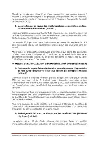 Annexe fiscale à la loi n° 2018-984 du 28 décembre 2018 portant Budget de l’Etat pour l’année 2019 Page - 7 -
Afin de les rendre plus attractifs et d’encourager les personnes physiques à
recourir à ce type d’épargne, il est proposé de supprimer l’IRC sur le revenu
de ces produits inscrits en compte courant à l’Agence Comptable Centrale
de Dépôts (ACCD).
3- Mesures fiscales en faveur des structures religieuses en matière de taxe
sur les contrats d’assurances (article 13)
Les responsables religieux contractent de plus en plus des assurances en vue
de faire face aux vols commis dans les édifices et constructions dont ils ont la
gestion ou aux incendies qui peuvent y survenir.
Les taux de 25 % pour les contrats d’assurances contre l’incendie et 14, 5 %
pour les risques liés au vol apparaissent élevés pour ces structures sans but
lucratif.
Afin d’aider les organisations religieuses à faire face aux coûts des assurances
qu’elles contractent, il est proposé d’appliquer des taux réduits de taxe sur les
contrats d’assurances fixés à 7 %, en ce qui concerne les risques liés au vol et
à 12,5 % pour ceux liés à l’incendie.
IV- MESURES DE RATIONALISATION ET DE MODERNISATION DU DISPOSITIF FISCAL
1- Extension de la procédure d’attestation annuelle unique d’exonération
de taxe sur la valeur ajoutée aux sous-traitants des entreprises minières
(article 7)
L’annexe fiscale à la loi de Finances portant Budget de l’Etat pour l’année
2016 a, en son article 7, institué une attestation annuelle unique
d’exonération de la taxe sur la valeur ajoutée (TVA), pour la mise en œuvre
de l’exonération dont bénéficient les entreprises des secteurs minier et
pétrolier.
Cet aménagement ne prend pas en compte les dispositions des conventions
minières signées par l’Etat, qui prévoient, sous certaines conditions, l’extension
du bénéfice de l’exonération par voie d’attestation aux sous-traitants directs
des sociétés minières.
Pour tenir compte de cette réalité, il est proposé d’étendre le bénéfice de
l’attestation unique aux sous-traitants des entreprises titulaires d’un contrat de
prestations de services classées en régime minier.
2- Aménagement du taux de l’impôt sur les bénéfices des personnes
physiques (article 8)
Les articles 51 et 90 du Code général des Impôts, fixent en matière
d’imposition des bénéfices industriels et commerciaux et des bénéfices non
 
