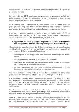 Annexe fiscale à la loi n° 2018-984 du 28 décembre 2018 portant Budget de l’Etat pour l’année 2019 Page - 8 -
commerciaux, un taux de 20 % pour les personnes physiques et 25 % pour les
personnes morales.
Le taux réduit de 20 % applicable aux personnes physiques se justifiait car
elles devraient déclarer et s’acquitter de l’impôt général sur leur revenu
global en plus de l’impôt sur les bénéfices.
La suspension de la déclaration d’impôt général sur le revenu dont la
prorogation est proposée dans la présente annexe fiscale, rend nécessaire le
relèvement du taux de l’impôt sur les bénéfices des personnes physiques.
Il est par conséquent proposé de porter le taux de l’impôt sur les bénéfices
industriels et commerciaux et de l’impôt sur les bénéfices non commerciaux
applicable aux bénéfices des personnes physiques à 25 %.
3- Application des taxes spécifiques exigibles des sociétés de téléphonie
aux entreprises de transfert d’argent par téléphone mobile (article 14)
Conformément aux dispositions du Code général des Impôts, les entreprises
de téléphonie acquittent, en sus de l’impôt sur les bénéfices industriels et
commerciaux (BIC), les taxes spécifiques suivantes :
 la taxe pour le développement des nouvelles technologies en zones
rurales ;
 le prélèvement au profit de la promotion de la culture ;
 la taxe sur les entreprises de télécommunications et des technologies
de l’information et de la communication ;
 la taxe spécifique sur les communications téléphoniques et les
technologies de l’information et de la communication.
Ces taxes sont assises sur le chiffre d’affaires de ces entreprises y compris les
produits liés aux transactions effectuées depuis un téléphone mobile.
Ces paiements mobiles étant considérés comme des opérations bancaires
aux termes de la réglementation de la Banque Centrale des Etats de l’Afrique
de l’Ouest (BCEAO), les entreprises de téléphonie ont créé des entités
distinctes dont l’activité consiste essentiellement à réaliser lesdites
transactions.
Dès lors, ces entreprises de téléphonie n’acquittent les taxes spécifiques
susmentionnées que sur une base qui n’intègre plus les recettes afférentes à
l’activité de transfert d’argent par téléphone mobile.
Dans le but de mettre un terme à cette politique d’optimisation fiscale des
entreprises de téléphonie, tout en préservant les intérêts du Trésor public, il est
proposé de mettre à la charge des entreprises de transfert d’argent via le
 