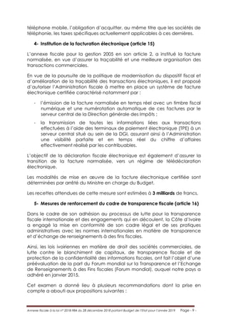 Annexe fiscale à la loi n° 2018-984 du 28 décembre 2018 portant Budget de l’Etat pour l’année 2019 Page - 9 -
téléphone mobile, l’obligation d’acquitter, au même titre que les sociétés de
téléphonie, les taxes spécifiques actuellement applicables à ces dernières.
4- Institution de la facturation électronique (article 15)
L’annexe fiscale pour la gestion 2005 en son article 2, a institué la facture
normalisée, en vue d’assurer la traçabilité et une meilleure organisation des
transactions commerciales.
En vue de la poursuite de la politique de modernisation du dispositif fiscal et
d’amélioration de la traçabilité des transactions électroniques, il est proposé
d’autoriser l’Administration fiscale à mettre en place un système de facture
électronique certifiée caractérisé notamment par :
- l’émission de la facture normalisée en temps réel avec un timbre fiscal
numérique et une numérotation automatique de ces factures par le
serveur central de la Direction générale des Impôts ;
- la transmission de toutes les informations liées aux transactions
effectuées à l’aide des terminaux de paiement électronique (TPE) à un
serveur central situé au sein de la DGI, assurant ainsi à l’Administration
une visibilité parfaite et en temps réel du chiffre d’affaires
effectivement réalisé par les contribuables.
L’objectif de la déclaration fiscale électronique est également d’assurer la
transition de la facture normalisée, vers un régime de télédéclaration
électronique.
Les modalités de mise en œuvre de la facture électronique certifiée sont
déterminées par arrêté du Ministre en charge du Budget.
Les recettes attendues de cette mesure sont estimées à 3 milliards de francs.
5- Mesures de renforcement du cadre de transparence fiscale (article 16)
Dans le cadre de son adhésion au processus de lutte pour la transparence
fiscale internationale et des engagements qui en découlent, la Côte d’Ivoire
a engagé la mise en conformité de son cadre légal et de ses pratiques
administratives avec les normes internationales en matière de transparence
et d’échange de renseignements à des fins fiscales.
Ainsi, les lois ivoiriennes en matière de droit des sociétés commerciales, de
lutte contre le blanchiment de capitaux, de transparence fiscale et de
protection de la confidentialité des informations fiscales, ont fait l’objet d’une
préévaluation de la part du Forum mondial sur la Transparence et l’Echange
de Renseignements à des Fins fiscales (Forum mondial), auquel notre pays a
adhéré en janvier 2015.
Cet examen a donné lieu à plusieurs recommandations dont la prise en
compte a abouti aux propositions suivantes :
 