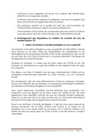Annexe fiscale à la loi n° 2018-984 du 28 décembre 2018 portant Budget de l’Etat pour l’année 2019 Page - 10 -
- l’institution d’une obligation de tenue d’un registre des bénéficiaires
effectifs à la charge des sociétés ;
- l’institution de sanctions relatives à l’obligation de tenue du registre des
titres nominatifs et du registre des titres au porteur ;
- des précisions portant sur la portée du droit de communication de
l’Administration fiscale au regard du secret professionnel ;
- l’harmonisation de la durée de conservation des documents et pièces
couvertes par le droit de communication de l’Administration fiscale.
6- Aménagement des dispositions en matière de contrôle des prix de
transfert (article 17)
1. Notion de territoire à fiscalité privilégiée ou non coopératif
Les territoires à fiscalité privilégiée ou non coopératifs ont été définis comme
ceux figurant sur les listes noires de l’Organisation de Coopération et de
Développement économiques (OCDE) et de l’Union européenne (UE), et qui
ne sont pas liés à la Côte d’Ivoire par un accord prévoyant l’échange de
renseignements à des fins fiscales.
Toutefois en pratique, il s’avère que les listes noires de l’OCDE et de l’UE
fluctuent en permanence au gré des intérêts et des rapports entre les pays
qui y figurent.
Par ailleurs, ces listes n’intègrent pas les pays habituellement utilisés par les
entreprises multinationales présentes en Côte d’Ivoire, aux fins d’évasion
fiscale.
Par conséquent, afin de lutter efficacement contre les pratiques d’évasion
fiscale via l’utilisation de ces territoires, il est proposé d’aménager la définition
des territoires à fiscalité privilégiée ou non coopératifs.
Ainsi, seront désormais considérés comme territoires non coopératifs, non
seulement ceux qui figurent sur les listes noires de l’OCDE et de l’UE mais
également ceux identifiés comme tels par les autorités fiscales ivoiriennes,
lorsqu’ils ne sont pas liés à la Côte d’Ivoire par un instrument international
prévoyant l’échange de renseignements à des fins fiscales.
Quant aux territoires à fiscalité privilégiée, il s’agit de ceux dans lesquels les
revenus provenant de la Côte d’Ivoire sont soumis à un impôt sur les
bénéfices ou à tout autre impôt sur le revenu, d’un montant inférieur à la
moitié de celui qui serait perçu en Côte d’Ivoire, si de tels revenus y étaient
imposables.
 