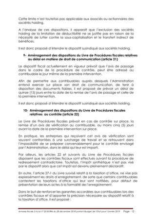 Annexe fiscale à la loi n° 2018-984 du 28 décembre 2018 portant Budget de l’Etat pour l’année 2019 Page - 12 -
Cette limite n’est toutefois pas applicable aux associés ou actionnaires des
sociétés holding.
A l’analyse de ces dispositions, il apparaît que l’exclusion des sociétés
holding de la limitation de déductibilité ne se justifie pas en raison de la
nécessité de lutter contre la sous-capitalisation et le transfert indirect de
bénéfices.
Il est donc proposé d’étendre le dispositif susindiqué aux sociétés holding.
9- Aménagement des dispositions du Livre de Procédures fiscales relatives
au délai en matière de droit de communication (article 21)
Le dispositif fiscal actuellement en vigueur prévoit que l’avis de passage
dans le cadre de la procédure de contrôle, peut être adressé au
contribuable le jour même de la première intervention.
Afin de permettre aux contribuables auprès desquels l’Administration
entend exercer sur place son droit de communication, de tenir à
disposition des documents fiables, il est proposé de prévoir un délai de
quinze (15) jours entre la date de la remise de l’avis de passage et celle de
la première intervention.
Il est donc proposé d’étendre le dispositif susindiqué aux sociétés holding.
10- Aménagement des dispositions du Livre de Procédures fiscales
relatives au contrôle (article 22)
Le Livre de Procédures fiscales prévoit en cas de contrôle sur place, la
remise d’un avis de vérification au contribuable, au moins cinq (5) jours
avant la date de la première intervention sur place.
En pratique, les entreprises qui reçoivent cet avis de vérification sont
souvent confrontées à une surcharge de travail et se retrouvent dans
l’impossibilité de se préparer convenablement pour le contrôle envisagé
par l’Administration, dans le délai qui leur est imparti.
Par ailleurs, les articles 22 et suivants du Livre de Procédures fiscales
disposent que les contrôles fiscaux sont effectués suivant la procédure de
redressement contradictoire. Toutefois, l’impôt synthétique n’est pas visé
par le dispositif alors que cet impôt est devenu pleinement déclaratif.
En outre, l’article 27-1 du Livre susvisé relatif à la taxation d’office, ne vise pas
expressément les droits d’enregistrement, de sorte que certains contribuables
contestent les taxations d’office qui leur sont notifiées, pour défaut de
présentation de leurs actes à la formalité de l’enregistrement.
Dans le but de renforcer les garanties accordées aux contribuables lors des
contrôles fiscaux et d’apporter la précision nécessaire au dispositif relatif à
la taxation d’office, il est proposé :
 