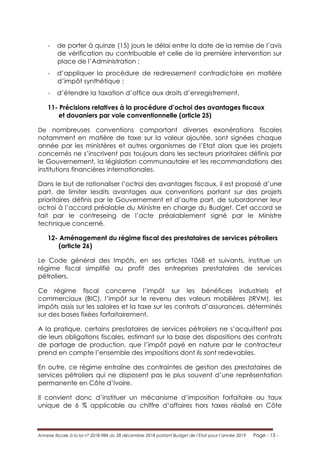 Annexe fiscale à la loi n° 2018-984 du 28 décembre 2018 portant Budget de l’Etat pour l’année 2019 Page - 13 -
- de porter à quinze (15) jours le délai entre la date de la remise de l’avis
de vérification au contribuable et celle de la première intervention sur
place de l’Administration ;
- d’appliquer la procédure de redressement contradictoire en matière
d’impôt synthétique ;
- d’étendre la taxation d’office aux droits d’enregistrement.
11- Précisions relatives à la procédure d’octroi des avantages fiscaux
et douaniers par voie conventionnelle (article 25)
De nombreuses conventions comportant diverses exonérations fiscales
notamment en matière de taxe sur la valeur ajoutée, sont signées chaque
année par les ministères et autres organismes de l’Etat alors que les projets
concernés ne s’inscrivent pas toujours dans les secteurs prioritaires définis par
le Gouvernement, la législation communautaire et les recommandations des
institutions financières internationales.
Dans le but de rationaliser l’octroi des avantages fiscaux, il est proposé d’une
part, de limiter lesdits avantages aux conventions portant sur des projets
prioritaires définis par le Gouvernement et d’autre part, de subordonner leur
octroi à l’accord préalable du Ministre en charge du Budget. Cet accord se
fait par le contreseing de l’acte préalablement signé par le Ministre
technique concerné.
12- Aménagement du régime fiscal des prestataires de services pétroliers
(article 26)
Le Code général des Impôts, en ses articles 1068 et suivants, institue un
régime fiscal simplifié au profit des entreprises prestataires de services
pétroliers.
Ce régime fiscal concerne l’impôt sur les bénéfices industriels et
commerciaux (BIC), l’impôt sur le revenu des valeurs mobilières (IRVM), les
impôts assis sur les salaires et la taxe sur les contrats d’assurances, déterminés
sur des bases fixées forfaitairement.
A la pratique, certains prestataires de services pétroliers ne s’acquittent pas
de leurs obligations fiscales, estimant sur la base des dispositions des contrats
de partage de production, que l’impôt payé en nature par le contracteur
prend en compte l’ensemble des impositions dont ils sont redevables.
En outre, ce régime entraîne des contraintes de gestion des prestataires de
services pétroliers qui ne disposent pas le plus souvent d’une représentation
permanente en Côte d’Ivoire.
Il convient donc d’instituer un mécanisme d’imposition forfaitaire au taux
unique de 6 % applicable au chiffre d’affaires hors taxes réalisé en Côte
 