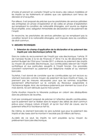 Annexe fiscale à la loi n° 2018-984 du 28 décembre 2018 portant Budget de l’Etat pour l’année 2019 Page - 14 -
d’Ivoire et prenant en compte l’impôt sur le revenu des valeurs mobilières et
les impôts sur les traitements et salaires que ces opérateurs sont tenus de
déclarer et d’acquitter.
Par ailleurs, il est proposé de préciser que les prestataires de services pétroliers
des entreprises en phase d’exploration et de celles en phase d’exploitation
qui remplissent la condition de nationalité étrangère, sont soumis au régime
fiscal simplifié, avec obligation trimestrielle de déclaration et de paiement de
l’impôt.
En revanche, les prestataires de services pétroliers qui ne remplissent pas la
condition tenant à la nationalité étrangère, sont imposés dans les conditions
de droit commun.
V- MESURES TECHNIQUES
1- Extension du champ d’application de la déclaration et du paiement des
impôts par voie électronique (article 18)
Dans le cadre du recouvrement de l’impôt par voie électronique, l’article 19
de l’annexe fiscale à la loi de Finances n° 2016-116 du 08 décembre 2016
portant Budget de l’Etat pour l’année 2017, a étendu le paiement des impôts
au moyen de procédés électroniques, aux contribuables relevant de l’impôt
synthétique et aux particuliers assujettis à l’impôt foncier. Ces procédés
consistent notamment au paiement par téléphone mobile et au virement
bancaire.
Toutefois, il est donné de constater que les contribuables qui ont recours au
virement bancaire comme moyen de paiement de leurs impôts et taxes, ne
prennent pas les mesures nécessaires pour que les sommes acquittées
parviennent effectivement sur le compte du Receveur assignataire à
l’échéance légale. Ainsi, de nombreux paiements par virement au cours d’un
mois donné, ne sont dénoués que le mois suivant.
Cette situation impacte la trésorerie publique en créant des déséquilibres
dans les prévisions de recettes.
Il est par conséquent proposé de préciser à l’attention desdits contribuables,
que le paiement doit se réaliser dans le respect des délais de droit commun
prévus pour chaque nature d’impôt, et qu’en tout état de cause, seul le
paiement effectif à l’échéance fait foi.
De même, le virement bancaire ne sera autorisé que pour le paiement des
impôts et des taxes dont le montant n’excède pas 50 millions de francs.
Au-delà de ce seuil, les impôts ne sont payables qu’au moyen du
prélèvement bancaire électronique.
 