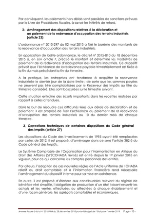 Annexe fiscale à la loi n° 2018-984 du 28 décembre 2018 portant Budget de l’Etat pour l’année 2019 Page - 15 -
Par conséquent, les paiements hors délais sont passibles de sanctions prévues
par le Livre de Procédures fiscales, à savoir les intérêts de retard.
2- Aménagement des dispositions relatives à la déclaration et
au paiement de la redevance d’occupation des terrains industriels
(article 23)
L’ordonnance n° 2013-297 du 02 mai 2013 a fixé le barème des montants de
la redevance d’occupation des terrains industriels.
En application de ladite ordonnance, le décret n° 2015-810 du 18 décembre
2015 a, en son article 7, précisé le montant et déterminé les modalités de
paiement de la redevance d’occupation des terrains industriels. Ce dispositif
prévoit que l’échéance de la redevance payable trimestriellement est fixée à
la fin du mois précédant la fin du trimestre.
A la pratique, les entreprises ont tendance à acquitter la redevance
industrielle le dernier jour de la date limite ; de sorte que les sommes payées
ne peuvent pas être comptabilisées par le Receveur des Impôts au titre du
trimestre considéré. Elles sont basculées sur le trimestre suivant.
Cette situation entraîne des écarts importants dans les recettes réalisées par
rapport à celles attendues.
Dans le but de résoudre ces difficultés liées aux délais de déclaration et de
paiement, il est proposé de fixer l’échéance du paiement de la redevance
d’occupation des terrains industriels au 10 du dernier mois de chaque
trimestre.
3- Corrections techniques de certaines dispositions du Code général
des Impôts (article 27)
Les dispositions du Code des Investissements de 1995 ayant été remplacées
par celles de 2012, il est proposé, d’aménager dans ce sens l’article 382-5 du
Code général des Impôts.
Le Système Comptable de l’Organisation pour l’Harmonisation en Afrique du
Droit des Affaires (SYSCOHADA révisé) est entré depuis le 1er janvier 2018 en
vigueur, pour ce qui concerne les comptes personnels des entités.
Par ailleurs, l’adoption de ces nouvelles règles de l’Acte uniforme de l’OHADA
relatif au droit comptable et à l’information financière rend nécessaire
l’aménagement du dispositif interne pour sa mise en cohérence.
En outre, il est proposé d’étendre aux contribuables relevant du régime de
bénéfice réel simplifié, l’obligation de production d’un état faisant ressortir les
achats et les ventes effectuées ou affectées à chaque établissement et
d’une façon générale, les agrégats comptables et économiques.
 