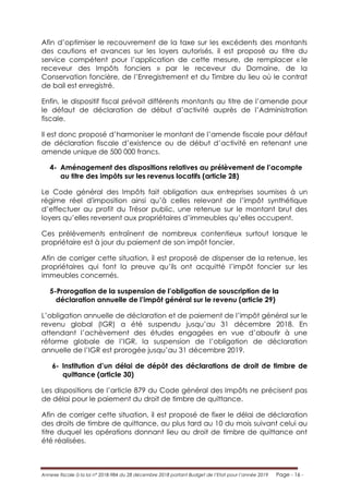 Annexe fiscale à la loi n° 2018-984 du 28 décembre 2018 portant Budget de l’Etat pour l’année 2019 Page - 16 -
Afin d’optimiser le recouvrement de la taxe sur les excédents des montants
des cautions et avances sur les loyers autorisés, il est proposé au titre du
service compétent pour l’application de cette mesure, de remplacer « le
receveur des Impôts fonciers » par le receveur du Domaine, de la
Conservation foncière, de l’Enregistrement et du Timbre du lieu où le contrat
de bail est enregistré.
Enfin, le dispositif fiscal prévoit différents montants au titre de l’amende pour
le défaut de déclaration de début d’activité auprès de l’Administration
fiscale.
Il est donc proposé d’harmoniser le montant de l’amende fiscale pour défaut
de déclaration fiscale d’existence ou de début d’activité en retenant une
amende unique de 500 000 francs.
4- Aménagement des dispositions relatives au prélèvement de l’acompte
au titre des impôts sur les revenus locatifs (article 28)
Le Code général des Impôts fait obligation aux entreprises soumises à un
régime réel d'imposition ainsi qu’à celles relevant de l’impôt synthétique
d’effectuer au profit du Trésor public, une retenue sur le montant brut des
loyers qu’elles reversent aux propriétaires d’immeubles qu’elles occupent.
Ces prélèvements entraînent de nombreux contentieux surtout lorsque le
propriétaire est à jour du paiement de son impôt foncier.
Afin de corriger cette situation, il est proposé de dispenser de la retenue, les
propriétaires qui font la preuve qu’ils ont acquitté l’impôt foncier sur les
immeubles concernés.
5-Prorogation de la suspension de l’obligation de souscription de la
déclaration annuelle de l’impôt général sur le revenu (article 29)
L’obligation annuelle de déclaration et de paiement de l’impôt général sur le
revenu global (IGR) a été suspendu jusqu’au 31 décembre 2018. En
attendant l’achèvement des études engagées en vue d’aboutir à une
réforme globale de l’IGR, la suspension de l’obligation de déclaration
annuelle de l’IGR est prorogée jusqu’au 31 décembre 2019.
6- Institution d’un délai de dépôt des déclarations de droit de timbre de
quittance (article 30)
Les dispositions de l’article 879 du Code général des Impôts ne précisent pas
de délai pour le paiement du droit de timbre de quittance.
Afin de corriger cette situation, il est proposé de fixer le délai de déclaration
des droits de timbre de quittance, au plus tard au 10 du mois suivant celui au
titre duquel les opérations donnant lieu au droit de timbre de quittance ont
été réalisées.
 