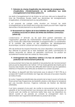 Annexe fiscale à la loi n° 2018-984 du 28 décembre 2018 portant Budget de l’Etat pour l’année 2019 Page - 17 -
7- Extension du champ d’application des demandes de renseignements,
d’explications, d’éclaircissements ou de justifications aux droits
d’enregistrement et de timbre (article 31)
Les droits d’enregistrement et de timbre ne sont pas visés par le dispositif du
Livre de Procédures fiscales relatif aux demandes de renseignements,
d’explications, d’éclaircissements ou de justifications.
Il est proposé de corriger cette situation en incluant les droits
d’enregistrement et de timbre dans la liste des impôts pouvant faire l’objet de
demandes d’éclaircissements ou de justifications.
8- Reversement aux régions de la taxe forfaitaire des petits commerçants
et artisans recouvrée en dehors des limites des territoires communaux
(article 32)
L’ordonnance n° 2014-451 du 05 août 2014 portant orientation de
l’organisation générale de l’Administration territoriale, prévoit notamment
qu’au niveau des collectivités territoriales, la programmation, la coordination
et le contrôle des actions et des opérations de développement
économique, social et culturel sont de la compétence des régions.
Afin de renforcer les moyens financiers mis à leur disposition, il est proposé de
leur affecter le produit de la taxe forfaitaire des petits commerçants et
artisans recouvrée en dehors du périmètre communal. Ce produit est
actuellement reversé dans les caisses du Trésor public.
9- Aménagement des dispositions relatives à la taxe de salubrité et de
protection de l’environnement (article 33)
Le recouvrement de la taxe de salubrité et de protection de l’environnement
prévue par les dispositions de l’article 1137 du Code général des Impôts par le
receveur des Impôts, rencontre des difficultés étant donné que les opérations
relatives à l’imposition des véhicules se réalisent au cordon douanier.
Par ailleurs, le dispositif doit être harmonisé avec le décret n° 2017-792 du 6
octobre 2017 relatif à la limitation de l’âge des véhicules d’occasion importés
en Côte d’Ivoire.
En outre, l’organisme bénéficiaire des produits de la taxe à savoir, le Fonds de
Financement des Programmes de Salubrité urbaine a été dissout et remplacé
par une nouvelle structure, l’Agence nationale de Gestion de Déchets
(ANAGED).
Il est donc proposé d’une part, de confier le recouvrement de la taxe de
salubrité et de l’environnement aux receveurs des services des Douanes, et
d’autre part, de mettre en harmonie ladite taxe avec les dispositions du
décret susvisé et de prendre en compte le changement dans la
dénomination de l’organisme bénéficiaire du produit de la taxe.
 