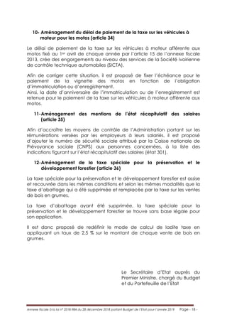 Annexe fiscale à la loi n° 2018-984 du 28 décembre 2018 portant Budget de l’Etat pour l’année 2019 Page - 18 -
10- Aménagement du délai de paiement de la taxe sur les véhicules à
moteur pour les motos (article 34)
Le délai de paiement de la taxe sur les véhicules à moteur afférente aux
motos fixé au 1er avril de chaque année par l’article 15 de l’annexe fiscale
2013, crée des engorgements au niveau des services de la Société ivoirienne
de contrôle technique automobiles (SICTA).
Afin de corriger cette situation, il est proposé de fixer l’échéance pour le
paiement de la vignette des motos en fonction de l’obligation
d’immatriculation ou d’enregistrement.
Ainsi, la date d’anniversaire de l’immatriculation ou de l’enregistrement est
retenue pour le paiement de la taxe sur les véhicules à moteur afférente aux
motos.
11-Aménagement des mentions de l’état récapitulatif des salaires
(article 35)
Afin d’accroître les moyens de contrôle de l’Administration portant sur les
rémunérations versées par les employeurs à leurs salariés, il est proposé
d’ajouter le numéro de sécurité sociale attribué par la Caisse nationale de
Prévoyance sociale (CNPS) aux personnes concernées, à la liste des
indications figurant sur l’état récapitulatif des salaires (état 301).
12-Aménagement de la taxe spéciale pour la préservation et le
développement forestier (article 36)
La taxe spéciale pour la préservation et le développement forestier est assise
et recouvrée dans les mêmes conditions et selon les mêmes modalités que la
taxe d’abattage qui a été supprimée et remplacée par la taxe sur les ventes
de bois en grumes.
La taxe d’abattage ayant été supprimée, la taxe spéciale pour la
préservation et le développement forestier se trouve sans base légale pour
son application.
Il est donc proposé de redéfinir le mode de calcul de ladite taxe en
appliquant un taux de 2,5 % sur le montant de chaque vente de bois en
grumes.
Le Secrétaire d’Etat auprès du
Premier Ministre, chargé du Budget
et du Portefeuille de l’Etat
 