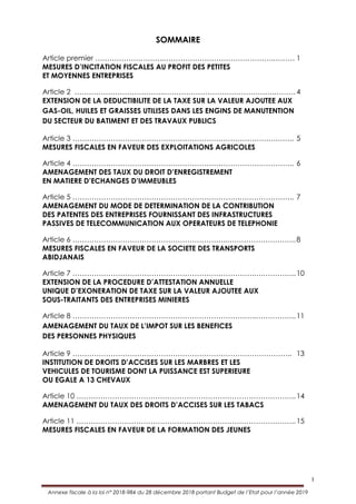 I
Annexe fiscale à la loi n° 2018-984 du 28 décembre 2018 portant Budget de l’Etat pour l’année 2019
SOMMAIRE
Article premier ………………………..……………………………………….……… 1
MESURES D’INCITATION FISCALES AU PROFIT DES PETITES
ET MOYENNES ENTREPRISES
Article 2 ………………………………..……………………………………….………4
EXTENSION DE LA DEDUCTIBILITE DE LA TAXE SUR LA VALEUR AJOUTEE AUX
GAS-OIL, HUILES ET GRAISSES UTILISES DANS LES ENGINS DE MANUTENTION
DU SECTEUR DU BATIMENT ET DES TRAVAUX PUBLICS
Article 3 ………………………………………………………………………….…….. 5
MESURES FISCALES EN FAVEUR DES EXPLOITATIONS AGRICOLES
Article 4 …………………………………………………………………….………….. 6
AMENAGEMENT DES TAUX DU DROIT D’ENREGISTREMENT
EN MATIERE D’ECHANGES D’IMMEUBLES
Article 5 …………………………………………………………….………………….. 7
AMENAGEMENT DU MODE DE DETERMINATION DE LA CONTRIBUTION
DES PATENTES DES ENTREPRISES FOURNISSANT DES INFRASTRUCTURES
PASSIVES DE TELECOMMUNICATION AUX OPERATEURS DE TELEPHONIE
Article 6 ………………………………………………………..………………………..8
MESURES FISCALES EN FAVEUR DE LA SOCIETE DES TRANSPORTS
ABIDJANAIS
Article 7 ………………………………………………………………….….…………..10
EXTENSION DE LA PROCEDURE D’ATTESTATION ANNUELLE
UNIQUE D’EXONERATION DE TAXE SUR LA VALEUR AJOUTEE AUX
SOUS-TRAITANTS DES ENTREPRISES MINIERES
Article 8 …………………………………………………………………..……………..11
AMENAGEMENT DU TAUX DE L’IMPOT SUR LES BENEFICES
DES PERSONNES PHYSIQUES
Article 9 ……………………………………………………………………………….. 13
INSTITUTION DE DROITS D’ACCISES SUR LES MARBRES ET LES
VEHICULES DE TOURISME DONT LA PUISSANCE EST SUPERIEURE
OU EGALE A 13 CHEVAUX
Article 10 ………………………………………………………………………………..14
AMENAGEMENT DU TAUX DES DROITS D’ACCISES SUR LES TABACS
Article 11 ………………………………………………………………………………..15
MESURES FISCALES EN FAVEUR DE LA FORMATION DES JEUNES
 