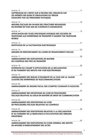 II
Annexe fiscale à la loi n° 2018-984 du 28 décembre 2018 portant Budget de l’Etat pour l’année 2019
Article 12 ………………………………………………………………………………..17
SUPPRESSION DE L’IMPOT SUR LE REVENU DES CREANCES SUR
LES INTERETS DES BONS ET OBLIGATIONS DU TRESOR
SOUSCRITS PAR LES PERSONNES PHYSIQUES
Article 13 ………………………………………………………………………………..18
MESURES FISCALES EN FAVEUR DES STRUCTURES RELIGIEUSES
EN MATIERE DE TAXE SUR LES CONTRATS D’ASSURANCES
Article 14 ………………………………………………………………………………..19
APPLICATION DES TAXES SPECIFIQUES EXIGIBLES DES SOCIETES DE
TELEPHONIE AUX ENTREPRISES DE TRANSFERT D’ARGENT PAR TELEPHONE
MOBILE
Article 15 ………………………………………………………………………………..21
INSTITUTION DE LA FACTURATION ELECTRONIQUE
Article 16 ………………………………………………………………………………..23
MESURES DE RENFORCEMENT DU CADRE DE TRANSPARENCE FISCALE
Article 17 ………………………………………………………………………………..28
AMENAGEMENT DES DISPOSITIONS EN MATIERE
DE CONTROLE DES PRIX DE TRANSFERT
Article 18 ………………………………………………………………………………..30
EXTENSION DU CHAMP D’APPLICATION DE LA DECLARATION
ET DU PAIEMENT DES IMPOTS PAR VOIE ELECTRONIQUE
Article 19 ………………………………………………………………………………..32
AMENAGEMENT DES REGLES D’EXIGIBILITE DE LA TAXE SUR LA VALEUR
AJOUTEE DES ENTREPRISES DE TELECOMMUNICATIONS
Article 20 ………………………………………………………………………………..33
AMENAGEMENT DU REGIME FISCAL DES COMPTES COURANTS D’ASSOCIES
Article 21 ………………………………………………………………………………..35
AMENAGEMENT DES DIPOSITIONS DU LIVRE DE PROCEDURES
FISCALES RELATIVES AU DELAI EN MATIERE DE DROIT DE COMMUNICATION
Article 22 ………………………………………………………………………………..36
AMENAGEMENT DES DISPOSITIONS DU LIVRE
DE PROCEDURES FISCALES RELATIVES AU CONTROLE
Article 23 ………………………………………………………………………………..38
AMENAGEMENT DES DISPOSITIONS RELATIVES A LA DECLARATION
ET AU PAIEMENT DE LA REDEVANCE D’OCCUPATION DES TERRAINS
INDUSTRIELS
Article 24 ………………………………………………………………………………..39
AMENAGEMENT DES DISPOSITIONS DU CODE GENERAL DES IMPOTS
EN MATIERE D’ENREGISTREMENT DES ACTES
 