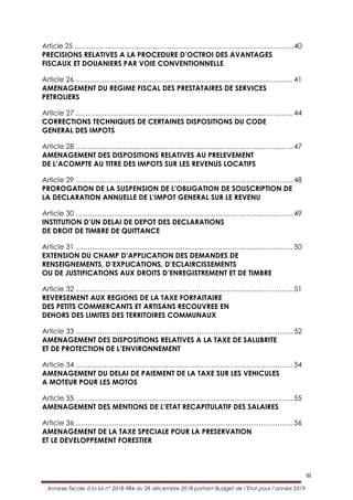 III
Annexe fiscale à la loi n° 2018-984 du 28 décembre 2018 portant Budget de l’Etat pour l’année 2019
Article 25 ……………………………………………………………………….………..40
PRECISIONS RELATIVES A LA PROCEDURE D’OCTROI DES AVANTAGES
FISCAUX ET DOUANIERS PAR VOIE CONVENTIONNELLE
Article 26 ………………………………………………………………………………..41
AMENAGEMENT DU REGIME FISCAL DES PRESTATAIRES DE SERVICES
PETROLIERS
Article 27 ………………………………………………………………………………..44
CORRECTIONS TECHNIQUES DE CERTAINES DISPOSITIONS DU CODE
GENERAL DES IMPOTS
Article 28 ………………………………………………………………………………..47
AMENAGEMENT DES DISPOSITIONS RELATIVES AU PRELEVEMENT
DE L’ACOMPTE AU TITRE DES IMPOTS SUR LES REVENUS LOCATIFS
Article 29 ………………………………………………………………………………..48
PROROGATION DE LA SUSPENSION DE L’OBLIGATION DE SOUSCRIPTION DE
LA DECLARATION ANNUELLE DE L’IMPOT GENERAL SUR LE REVENU
Article 30 ………………………………………………………………………………..49
INSTITUTION D’UN DELAI DE DEPOT DES DECLARATIONS
DE DROIT DE TIMBRE DE QUITTANCE
Article 31 ………………………………………………………………………………..50
EXTENSION DU CHAMP D’APPLICATION DES DEMANDES DE
RENSEIGNEMENTS, D’EXPLICATIONS, D’ECLAIRCISSEMENTS
OU DE JUSTIFICATIONS AUX DROITS D’ENREGISTREMENT ET DE TIMBRE
Article 32 ………………………………………………………………………………..51
REVERSEMENT AUX REGIONS DE LA TAXE FORFAITAIRE
DES PETITS COMMERCANTS ET ARTISANS RECOUVREE EN
DEHORS DES LIMITES DES TERRITOIRES COMMUNAUX
Article 33 ………………………………………………………………………………..52
AMENAGEMENT DES DISPOSITIONS RELATIVES A LA TAXE DE SALUBRITE
ET DE PROTECTION DE L’ENVIRONNEMENT
Article 34 ………………………………………………………………………………..54
AMENAGEMENT DU DELAI DE PAIEMENT DE LA TAXE SUR LES VEHICULES
A MOTEUR POUR LES MOTOS
Article 35 ………………………………………………………………………………..55
AMENAGEMENT DES MENTIONS DE L’ETAT RECAPITULATIF DES SALAIRES
Article 36 ………………………………………………………………………………..56
AMENAGEMENT DE LA TAXE SPECIALE POUR LA PRESERVATION
ET LE DEVELOPPEMENT FORESTIER
 