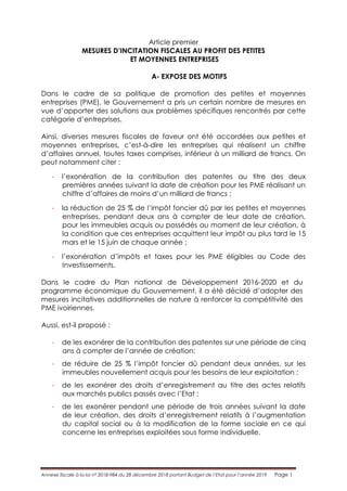 Annexe fiscale à la loi n° 2018-984 du 28 décembre 2018 portant Budget de l’Etat pour l’année 2019 Page 1
Article premier
MESURES D’INCITATION FISCALES AU PROFIT DES PETITES
ET MOYENNES ENTREPRISES
A- EXPOSE DES MOTIFS
Dans le cadre de sa politique de promotion des petites et moyennes
entreprises (PME), le Gouvernement a pris un certain nombre de mesures en
vue d’apporter des solutions aux problèmes spécifiques rencontrés par cette
catégorie d’entreprises.
Ainsi, diverses mesures fiscales de faveur ont été accordées aux petites et
moyennes entreprises, c’est-à-dire les entreprises qui réalisent un chiffre
d’affaires annuel, toutes taxes comprises, inférieur à un milliard de francs. On
peut notamment citer :
- l’exonération de la contribution des patentes au titre des deux
premières années suivant la date de création pour les PME réalisant un
chiffre d’affaires de moins d’un milliard de francs ;
- la réduction de 25 % de l’impôt foncier dû par les petites et moyennes
entreprises, pendant deux ans à compter de leur date de création,
pour les immeubles acquis ou possédés au moment de leur création, à
la condition que ces entreprises acquittent leur impôt au plus tard le 15
mars et le 15 juin de chaque année ;
- l’exonération d’impôts et taxes pour les PME éligibles au Code des
Investissements.
Dans le cadre du Plan national de Développement 2016-2020 et du
programme économique du Gouvernement, il a été décidé d’adopter des
mesures incitatives additionnelles de nature à renforcer la compétitivité des
PME ivoiriennes.
Aussi, est-il proposé :
- de les exonérer de la contribution des patentes sur une période de cinq
ans à compter de l’année de création;
- de réduire de 25 % l’impôt foncier dû pendant deux années, sur les
immeubles nouvellement acquis pour les besoins de leur exploitation ;
- de les exonérer des droits d’enregistrement au titre des actes relatifs
aux marchés publics passés avec l’Etat ;
- de les exonérer pendant une période de trois années suivant la date
de leur création, des droits d’enregistrement relatifs à l’augmentation
du capital social ou à la modification de la forme sociale en ce qui
concerne les entreprises exploitées sous forme individuelle.
 