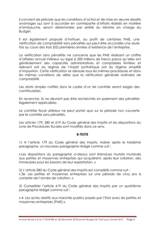 Annexe fiscale à la loi n° 2018-984 du 28 décembre 2018 portant Budget de l’Etat pour l’année 2019 Page 2
Il convient de préciser que les conditions d’octroi et de mise en œuvre desdits
avantages qui sont à accorder en contrepartie d’efforts réalisés en matière
d’embauche, seront déterminées par arrêté du Ministre en charge du
Budget.
Il est également proposé d’instituer, au profit de certaines PME, une
vérification de comptabilité sans pénalités qui peut être accordée une seule
fois au cours des trois (03) premières années d’existence de l’entreprise.
La vérification sans pénalités ne concerne que les PME réalisant un chiffre
d’affaires annuel inférieur ou égal à 200 millions de francs parce qu’elles ont
généralement des capacités administratives et comptables limitées et
relèvent soit du régime de l’impôt synthétique soit du régime simplifié
d’imposition. Cette vérification se déroule sous les mêmes procédures et dans
les mêmes conditions de délai que la vérification générale ordinaire de
comptabilité.
Les droits simples notifiés dans le cadre d’un tel contrôle seront exigés des
contribuables.
En revanche, ils ne devront pas être recherchés en paiement des pénalités
légalement applicables.
Le contrôle fiscal ultérieur ne peut porter que sur la période non couverte
par le contrôle sans pénalités.
Les articles 179, 280 et 619 du Code général des Impôts et les dispositions du
Livre de Procédures fiscales sont modifiés dans ce sens.
B-TEXTE
1/ A l’article 179 du Code général des Impôts, insérer après le troisième
paragraphe, un nouveau paragraphe rédigé comme suit :
« Les dispositions du paragraphe ci-dessus sont étendues mutatis mutandis
aux petites et moyennes entreprises qui acquièrent, après leur création, des
immeubles pour les besoins de leur exploitation. »
2/ L’article 280 du Code général des Impôts est complété comme suit :
« 36- Les petites et moyennes entreprises sur une période de cinq ans à
compter de l’année de création. »
3/ Compléter l’article 619 du Code général des Impôts par un quatrième
paragraphe rédigé comme suit :
« 4- Les actes relatifs aux marchés publics passés par l’Etat avec les petites et
moyennes entreprises (PME) ».
 