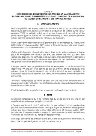 Annexe fiscale à la loi n° 2018-984 du 28 décembre 2018 portant Budget de l’Etat pour l’année 2019 Page 4
Article 2
EXTENSION DE LA DEDUCTIBILITE DE LA TAXE SUR LA VALEUR AJOUTEE
AUX GAS-OIL, HUILES ET GRAISSES UTILISES DANS LES ENGINS DE MANUTENTION
DU SECTEUR DU BATIMENT ET DES TRAVAUX PUBLICS
A – EXPOSE DES MOTIFS
Le Code général des Impôts prévoit en son article 365 qu’en ce qui concerne
les produits pétroliers, seuls ouvrent droit à déduction de la taxe sur la valeur
ajoutée (TVA), le pétrole utilisé pour le fonctionnement des usines et les
produits noirs (gas-oil, fuel-oil 180, distillate diesel-oil), à l’exclusion des produits
utilisés comme carburant dans les véhicules de transport.
La TVA grevant l’acquisition de ces produits par les entreprises du secteur des
bâtiments et travaux publics (BTP) pour le fonctionnement de leurs engins,
n’ouvre donc pas droit à déduction.
Cette restriction à la récupération de la taxe sur la valeur ajoutée entraîne
pour les entreprises du secteur des BTP, des crédits de TVA qui, en l’état
actuel du dispositif, ne sont pas remboursables mais seulement reportables ;
créant ainsi des tensions de trésorerie au niveau de ces opérateurs qui sont
de grands utilisateurs des sources d’énergie concernées.
Il est par conséquent proposé d’autoriser les entreprises du secteur des BTP à
déduire la TVA grevant leurs achats de gas-oil, d’huiles et de graisses qu’elles
utilisent pour le fonctionnement des engins servant à leurs activités, à
l’exclusion des produits destinés aux véhicules de tourisme et au transport des
personnes.
Toutefois, il est proposé de limiter ce droit par une réduction forfaitaire de 5 %
représentative de l’utilisation non professionnelle de ces produits pétroliers par
les opérateurs concernés.
L’article 365 du Code général des Impôts est aménagé dans ce sens.
B – TEXTE
Le dernier paragraphe du 1 de l’article 365 du Code général des Impôts est
modifié et nouvellement rédigé comme suit :
« Ouvrent également droit à déduction, le gaz utilisé comme combustible
pour le fonctionnement des usines, ainsi que le gas-oil, les huiles et les graisses
utilisés par les entreprises du secteur des bâtiments et travaux publics (BTP)
pour le fonctionnement de leurs engins, à l’exclusion des produits destinés aux
véhicules de tourisme et au transport des personnes.
En ce qui concerne les entreprises des BTP, cette déduction est limitée à 95 %
de la TVA supportée figurant sur la facture d’achat. »
 