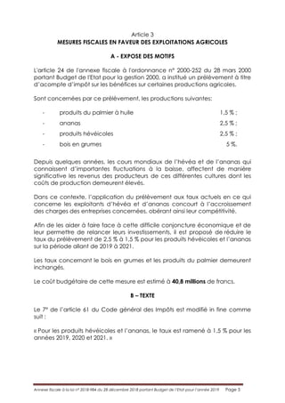 Annexe fiscale à la loi n° 2018-984 du 28 décembre 2018 portant Budget de l’Etat pour l’année 2019 Page 5
Article 3
MESURES FISCALES EN FAVEUR DES EXPLOITATIONS AGRICOLES
A - EXPOSE DES MOTIFS
L'article 24 de l'annexe fiscale à l'ordonnance n° 2000-252 du 28 mars 2000
portant Budget de l'Etat pour la gestion 2000, a institué un prélèvement à titre
d’acompte d’impôt sur les bénéfices sur certaines productions agricoles.
Sont concernées par ce prélèvement, les productions suivantes:
- produits du palmier à huile 1,5 % ;
- ananas 2,5 % ;
- produits hévéicoles 2,5 % ;
- bois en grumes 5 %.
Depuis quelques années, les cours mondiaux de l’hévéa et de l’ananas qui
connaissent d’importantes fluctuations à la baisse, affectent de manière
significative les revenus des producteurs de ces différentes cultures dont les
coûts de production demeurent élevés.
Dans ce contexte, l’application du prélèvement aux taux actuels en ce qui
concerne les exploitants d’hévéa et d’ananas concourt à l’accroissement
des charges des entreprises concernées, obérant ainsi leur compétitivité.
Afin de les aider à faire face à cette difficile conjoncture économique et de
leur permettre de relancer leurs investissements, il est proposé de réduire le
taux du prélèvement de 2,5 % à 1,5 % pour les produits hévéicoles et l’ananas
sur la période allant de 2019 à 2021.
Les taux concernant le bois en grumes et les produits du palmier demeurent
inchangés.
Le coût budgétaire de cette mesure est estimé à 40,8 millions de francs.
B – TEXTE
Le 7° de l’article 61 du Code général des Impôts est modifié in fine comme
suit :
« Pour les produits hévéicoles et l’ananas, le taux est ramené à 1,5 % pour les
années 2019, 2020 et 2021. »
 