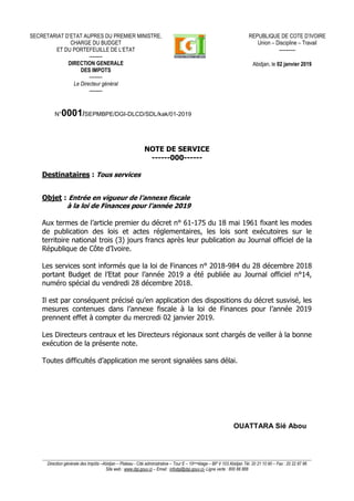 ____________________________________________________________________________________________________________________________
Direction générale des Impôts –Abidjan – Plateau - Cité administrative – Tour E – 10èmeétage – BP V 103 Abidjan Tél. 20 21 10 90 – Fax : 20 22 87 86
Site web : www.dgi.gouv.ci – Email : infodgi@dgi.gouv.ci- Ligne verte : 800 88 888
N°0001/SEPMBPE/DGI-DLCD/SDL/kak/01-2019
NOTE DE SERVICE
------000------
Destinataires : Tous services
Objet : Entrée en vigueur de l’annexe fiscale
à la loi de Finances pour l’année 2019
Aux termes de l’article premier du décret n° 61-175 du 18 mai 1961 fixant les modes
de publication des lois et actes réglementaires, les lois sont exécutoires sur le
territoire national trois (3) jours francs après leur publication au Journal officiel de la
République de Côte d’Ivoire.
Les services sont informés que la loi de Finances n° 2018-984 du 28 décembre 2018
portant Budget de l’Etat pour l’année 2019 a été publiée au Journal officiel n°14,
numéro spécial du vendredi 28 décembre 2018.
Il est par conséquent précisé qu’en application des dispositions du décret susvisé, les
mesures contenues dans l’annexe fiscale à la loi de Finances pour l’année 2019
prennent effet à compter du mercredi 02 janvier 2019.
Les Directeurs centraux et les Directeurs régionaux sont chargés de veiller à la bonne
exécution de la présente note.
Toutes difficultés d’application me seront signalées sans délai.
OUATTARA Sié Abou
SECRETARIAT D’ETAT AUPRES DU PREMIER MINISTRE,
CHARGE DU BUDGET
ET DU PORTEFEUILLE DE L’ETAT
--------
DIRECTION GENERALE
DES IMPOTS
--------
Le Directeur général
--------
REPUBLIQUE DE COTE D’IVOIRE
Union – Discipline – Travail
----------
Abidjan, le 02 janvier 2019
 
