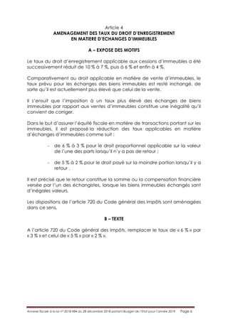 Annexe fiscale à la loi n° 2018-984 du 28 décembre 2018 portant Budget de l’Etat pour l’année 2019 Page 6
Article 4
AMENAGEMENT DES TAUX DU DROIT D’ENREGISTREMENT
EN MATIERE D’ECHANGES D’IMMEUBLES
A – EXPOSE DES MOTIFS
Le taux du droit d’enregistrement applicable aux cessions d’immeubles a été
successivement réduit de 10 % à 7 %, puis à 6 % et enfin à 4 %.
Comparativement au droit applicable en matière de vente d’immeubles, le
taux prévu pour les échanges des biens immeubles est resté inchangé, de
sorte qu’il est actuellement plus élevé que celui de la vente.
Il s’ensuit que l’imposition à un taux plus élevé des échanges de biens
immeubles par rapport aux ventes d’immeubles constitue une inégalité qu’il
convient de corriger.
Dans le but d’assurer l’équité fiscale en matière de transactions portant sur les
immeubles, il est proposé la réduction des taux applicables en matière
d’échanges d’immeubles comme suit :
- de 6 % à 3 % pour le droit proportionnel applicable sur la valeur
de l’une des parts lorsqu’il n’y a pas de retour ;
- de 5 % à 2 % pour le droit payé sur la moindre portion lorsqu’il y a
retour .
Il est précisé que le retour constitue la somme ou la compensation financière
versée par l’un des échangistes, lorsque les biens immeubles échangés sont
d’inégales valeurs.
Les dispositions de l’article 720 du Code général des Impôts sont aménagées
dans ce sens.
B – TEXTE
A l’article 720 du Code général des Impôts, remplacer le taux de « 6 % » par
« 3 % » et celui de « 5 % » par « 2 % ».
 