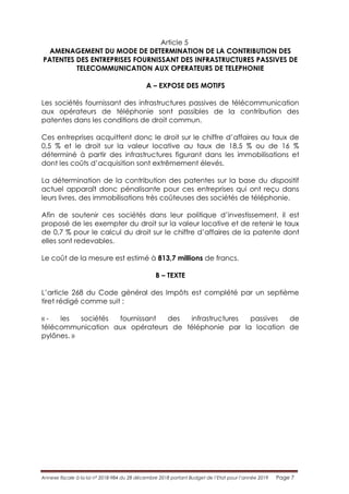 Annexe fiscale à la loi n° 2018-984 du 28 décembre 2018 portant Budget de l’Etat pour l’année 2019 Page 7
Article 5
AMENAGEMENT DU MODE DE DETERMINATION DE LA CONTRIBUTION DES
PATENTES DES ENTREPRISES FOURNISSANT DES INFRASTRUCTURES PASSIVES DE
TELECOMMUNICATION AUX OPERATEURS DE TELEPHONIE
A – EXPOSE DES MOTIFS
Les sociétés fournissant des infrastructures passives de télécommunication
aux opérateurs de téléphonie sont passibles de la contribution des
patentes dans les conditions de droit commun.
Ces entreprises acquittent donc le droit sur le chiffre d’affaires au taux de
0,5 % et le droit sur la valeur locative au taux de 18,5 % ou de 16 %
déterminé à partir des infrastructures figurant dans les immobilisations et
dont les coûts d’acquisition sont extrêmement élevés.
La détermination de la contribution des patentes sur la base du dispositif
actuel apparaît donc pénalisante pour ces entreprises qui ont reçu dans
leurs livres, des immobilisations très coûteuses des sociétés de téléphonie.
Afin de soutenir ces sociétés dans leur politique d’investissement, il est
proposé de les exempter du droit sur la valeur locative et de retenir le taux
de 0,7 % pour le calcul du droit sur le chiffre d’affaires de la patente dont
elles sont redevables.
Le coût de la mesure est estimé à 813,7 millions de francs.
B – TEXTE
L’article 268 du Code général des Impôts est complété par un septième
tiret rédigé comme suit :
« - les sociétés fournissant des infrastructures passives de
télécommunication aux opérateurs de téléphonie par la location de
pylônes. »
 