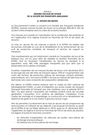 Annexe fiscale à la loi n° 2018-984 du 28 décembre 2018 portant Budget de l’Etat pour l’année 2019 Page 8
Article 6
MESURES FISCALES EN FAVEUR
DE LA SOCIETE DES TRANSPORTS ABIDJANAIS
A- EXPOSE DES MOTIFS
Le Gouvernement ivoirien a consenti à la Société des Transports Abidjanais
(SOTRA), diverses mesures fiscales de faveur sur la période 2005-2015, afin de
soutenir cette entreprise dans le cadre de sa restructuration.
Ces mesures ont consisté en l’exonération de la contribution des patentes et
en l’application d’un régime d’achat en franchise de TVA et de droits de
douane.
La mise en œuvre de ces mesures a permis à la SOTRA de réaliser des
économies d’échelle en vue de la réhabilitation et du renforcement de son
outil de production (matériels de transport et services de support au
transport).
Ces investissements qui ont notamment consisté en l’acquisition de bus et de
bateaux bus, ont eu pour effet de stabiliser la situation financière de la
SOTRA, tout en favorisant l’amélioration du service du transport à la
population avec 400 mille passagers transportés par jour ainsi que la
préservation et la création d’emplois.
Toutefois, l’expiration de ces mesures fiscales de faveur à fin décembre 2015,
le blocage des prix des titres de transport depuis 1994 et l’augmentation des
coûts des facteurs de production (pièces de rechange, produits pétroliers,
pneumatiques, etc.) font que la SOTRA n’est pas en mesure de faire face à la
demande sans cesse croissante de la population abidjanaise.
Par ailleurs, la SOTRA entend amorcer dans le cadre du Plan national de
Développement (PND), un plan d’intégration aux autres modes de transport
(transport ferroviaire et transport par voie maritime), pour la période 2019 à
2021. Ce plan prévoit l’acquisition de matériels roulants neufs de nouvelle
génération, l’acquisition d’un système de billettique, l’installation d’une
chaîne de montage et d’assemblage, la construction et la réhabilitation de
dépôts et de gares et d’une station à gaz pour les bus à gaz.
Afin de permettre l’achèvement de la mise en œuvre de son programme de
restructuration et l’atteinte de ses objectifs, il est proposé d’instaurer au profit
de la SOTRA et de ses filiales détenues à 100 %, jusqu’au 31 décembre 2021,
l’application du régime d’achat en franchise de TVA et de droits de douane.
Ce régime d’achat en franchise concerne :
- les véhicules d’exploitation, les véhicules de soutien, leurs pièces de
rechange et pneumatiques ;
- les bateaux bus et leurs pièces de rechange ;
 