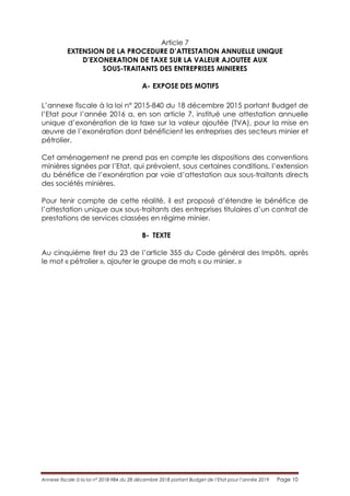 Annexe fiscale à la loi n° 2018-984 du 28 décembre 2018 portant Budget de l’Etat pour l’année 2019 Page 10
Article 7
EXTENSION DE LA PROCEDURE D’ATTESTATION ANNUELLE UNIQUE
D’EXONERATION DE TAXE SUR LA VALEUR AJOUTEE AUX
SOUS-TRAITANTS DES ENTREPRISES MINIERES
A- EXPOSE DES MOTIFS
L’annexe fiscale à la loi n° 2015-840 du 18 décembre 2015 portant Budget de
l’Etat pour l’année 2016 a, en son article 7, institué une attestation annuelle
unique d’exonération de la taxe sur la valeur ajoutée (TVA), pour la mise en
œuvre de l’exonération dont bénéficient les entreprises des secteurs minier et
pétrolier.
Cet aménagement ne prend pas en compte les dispositions des conventions
minières signées par l’Etat, qui prévoient, sous certaines conditions, l’extension
du bénéfice de l’exonération par voie d’attestation aux sous-traitants directs
des sociétés minières.
Pour tenir compte de cette réalité, il est proposé d’étendre le bénéfice de
l’attestation unique aux sous-traitants des entreprises titulaires d’un contrat de
prestations de services classées en régime minier.
B- TEXTE
Au cinquième tiret du 23 de l’article 355 du Code général des Impôts, après
le mot « pétrolier », ajouter le groupe de mots « ou minier. »
 
