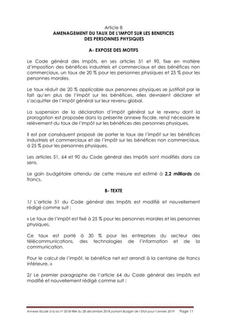 Annexe fiscale à la loi n° 2018-984 du 28 décembre 2018 portant Budget de l’Etat pour l’année 2019 Page 11
Article 8
AMENAGEMENT DU TAUX DE L’IMPOT SUR LES BENEFICES
DES PERSONNES PHYSIQUES
A- EXPOSE DES MOTIFS
Le Code général des Impôts, en ses articles 51 et 90, fixe en matière
d’imposition des bénéfices industriels et commerciaux et des bénéfices non
commerciaux, un taux de 20 % pour les personnes physiques et 25 % pour les
personnes morales.
Le taux réduit de 20 % applicable aux personnes physiques se justifiait par le
fait qu’en plus de l’impôt sur les bénéfices, elles devraient déclarer et
s’acquitter de l’impôt général sur leur revenu global.
La suspension de la déclaration d’impôt général sur le revenu dont la
prorogation est proposée dans la présente annexe fiscale, rend nécessaire le
relèvement du taux de l’impôt sur les bénéfices des personnes physiques.
Il est par conséquent proposé de porter le taux de l’impôt sur les bénéfices
industriels et commerciaux et de l’impôt sur les bénéfices non commerciaux,
à 25 % pour les personnes physiques.
Les articles 51, 64 et 90 du Code général des Impôts sont modifiés dans ce
sens.
Le gain budgétaire attendu de cette mesure est estimé à 2,2 milliards de
francs.
B- TEXTE
1/ L’article 51 du Code général des Impôts est modifié et nouvellement
rédigé comme suit :
« Le taux de l’impôt est fixé à 25 % pour les personnes morales et les personnes
physiques.
Ce taux est porté à 30 % pour les entreprises du secteur des
télécommunications, des technologies de l’information et de la
communication.
Pour le calcul de l’impôt, le bénéfice net est arrondi à la centaine de francs
inférieure. »
2/ Le premier paragraphe de l’article 64 du Code général des Impôts est
modifié et nouvellement rédigé comme suit :
 
