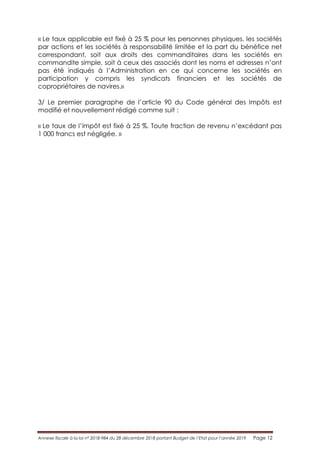 Annexe fiscale à la loi n° 2018-984 du 28 décembre 2018 portant Budget de l’Etat pour l’année 2019 Page 12
« Le taux applicable est fixé à 25 % pour les personnes physiques, les sociétés
par actions et les sociétés à responsabilité limitée et la part du bénéfice net
correspondant, soit aux droits des commanditaires dans les sociétés en
commandite simple, soit à ceux des associés dont les noms et adresses n’ont
pas été indiqués à l’Administration en ce qui concerne les sociétés en
participation y compris les syndicats financiers et les sociétés de
copropriétaires de navires.»
3/ Le premier paragraphe de l’article 90 du Code général des Impôts est
modifié et nouvellement rédigé comme suit :
« Le taux de l’impôt est fixé à 25 %. Toute fraction de revenu n’excédant pas
1 000 francs est négligée. »
 