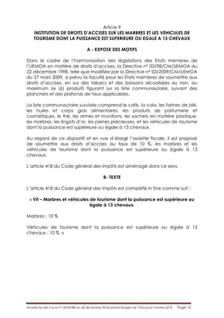 Annexe fiscale à la loi n° 2018-984 du 28 décembre 2018 portant Budget de l’Etat pour l’année 2019 Page 13
Article 9
INSTITUTION DE DROITS D’ACCISES SUR LES MARBRES ET LES VEHICULES DE
TOURISME DONT LA PUISSANCE EST SUPERIEURE OU EGALE A 13 CHEVAUX
A - EXPOSE DES MOTIFS
Dans le cadre de l’harmonisation des législations des Etats membres de
l’UEMOA en matière de droits d’accises, la Directive n° 03/98/CM/UEMOA du
22 décembre 1998, telle que modifiée par la Directive n° 03/2009/CM/UEMOA
du 27 mars 2009, a prévu la faculté pour les Etats membres de soumettre aux
droits d’accises, en sus des tabacs et des boissons alcoolisées ou non, au
maximum six (6) produits figurant sur la liste communautaire, suivant des
planchers et des plafonds de taux applicables.
La liste communautaire susvisée comprend le café, la cola, les farines de blé,
les huiles et corps gras alimentaires, les produits de parfumerie et
cosmétiques, le thé, les armes et munitions, les sachets en matière plastique,
les marbres, les lingots d’or, les pierres précieuses, et les véhicules de tourisme
dont la puissance est supérieure ou égale à 13 chevaux.
Au regard de ce dispositif et en vue d’élargir l’assiette fiscale, il est proposé
de soumettre aux droits d’accises au taux de 10 %, les marbres et les
véhicules de tourisme dont la puissance est supérieure ou égale à 13
chevaux.
L’article 418 du Code général des Impôts est aménagé dans ce sens.
B- TEXTE
L’article 418 du Code général des Impôts est complété in fine comme suit :
« VII – Marbres et véhicules de tourisme dont la puissance est supérieure ou
égale à 13 chevaux.
Marbres : 10 %
Véhicules de tourisme dont la puissance est supérieure ou égale à 13
chevaux : 10 %. »
 