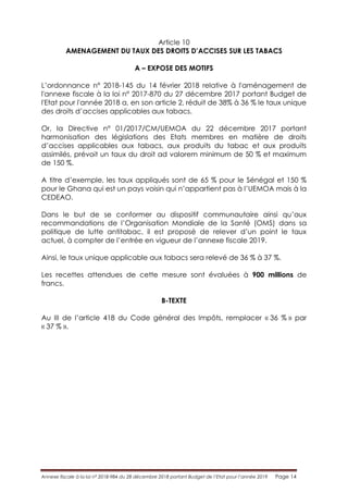 Annexe fiscale à la loi n° 2018-984 du 28 décembre 2018 portant Budget de l’Etat pour l’année 2019 Page 14
Article 10
AMENAGEMENT DU TAUX DES DROITS D’ACCISES SUR LES TABACS
A – EXPOSE DES MOTIFS
L’ordonnance n° 2018-145 du 14 février 2018 relative à l'aménagement de
l'annexe fiscale à la loi n° 2017-870 du 27 décembre 2017 portant Budget de
l'Etat pour l'année 2018 a, en son article 2, réduit de 38% à 36 % le taux unique
des droits d’accises applicables aux tabacs.
Or, la Directive n° 01/2017/CM/UEMOA du 22 décembre 2017 portant
harmonisation des législations des Etats membres en matière de droits
d’accises applicables aux tabacs, aux produits du tabac et aux produits
assimilés, prévoit un taux du droit ad valorem minimum de 50 % et maximum
de 150 %.
A titre d’exemple, les taux appliqués sont de 65 % pour le Sénégal et 150 %
pour le Ghana qui est un pays voisin qui n’appartient pas à l’UEMOA mais à la
CEDEAO.
Dans le but de se conformer au dispositif communautaire ainsi qu’aux
recommandations de l’Organisation Mondiale de la Santé (OMS) dans sa
politique de lutte antitabac, il est proposé de relever d’un point le taux
actuel, à compter de l’entrée en vigueur de l’annexe fiscale 2019.
Ainsi, le taux unique applicable aux tabacs sera relevé de 36 % à 37 %.
Les recettes attendues de cette mesure sont évaluées à 900 millions de
francs.
B-TEXTE
Au III de l’article 418 du Code général des Impôts, remplacer « 36 % » par
« 37 % ».
 