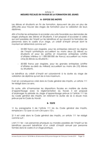 Annexe fiscale à la loi n° 2018-984 du 28 décembre 2018 portant Budget de l’Etat pour l’année 2019 Page 15
Article 11
MESURES FISCALES EN FAVEUR DE LA FORMATION DES JEUNES
A- EXPOSE DES MOTIFS
Les élèves et étudiants en fin de formation, éprouvent de plus en plus de
difficultés pour trouver des stages de formation pour la validation de leurs
diplômes.
Afin d’inciter les entreprises à accorder une suite favorable aux demandes de
stages pratiques des élèves et étudiants, il est proposé d’accorder à celles
qui sont passibles de l’impôt sur les bénéfices et qui assurent la formation de
personnes dans le cadre d’un stage, un crédit d’impôt annuel dont le
montant est déterminé comme suit :
- 25 000 francs par stagiaire, pour les entreprises relevant du régime
de l’impôt synthétique accueillant au moins deux (2) élèves ou
étudiants et pour les petites et moyennes entreprises (chiffre
d’affaires inférieur à 1 000 000 000 de francs) accueillant au moins
cinq (5) élèves ou étudiants ;
- 50 000 francs par stagiaire, pour les grandes entreprises (chiffre
d’affaires au-delà du milliard) accueillant au moins dix (10) élèves
ou étudiants.
Le bénéfice du crédit d’impôt est subordonné à la durée du stage de
validation de diplôme qui est de 6 mois maximum.
Il est en conséquence créé dans le Code général des Impôts, un article 111
ter rédigé dans ce sens.
En outre, afin d’harmoniser les dispositions fiscales en matière de durée
d’apprentissage avec la réglementation du travail, il est proposé
d’aménager la période du stage d’apprentissage prévue à l’article 111 bis
du Code général des Impôts, en retenant la durée de six à douze mois
prévue par le Code du travail.
B- TEXTE
1/ Au paragraphe 5 de l’article 111 bis du Code général des Impôts,
remplacer « 12 » par « 6 » et « 24 » par « 12 ».
2/ Il est créé dans le Code général des Impôts, un article 111 ter rédigé
comme suit :
« Art.111 ter – Les personnes physiques ou morales passibles de l’impôt sur les
bénéfices peuvent bénéficier d’un crédit d’impôt annuel par personne
formée dans le cadre d’un stage pratique.
 
