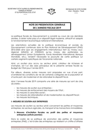 Annexe fiscale à la loi n° 2018-984 du 28 décembre 2018 portant Budget de l’Etat pour l’année 2019 Page - 1 -
NOTE DE PRESENTATION GENERALE
DE L’ANNEXE FISCALE 2019
La politique fiscale du Gouvernement a consisté au cours de ces dernières
années, à doter notre pays d’un dispositif légal moderne, attractif et adapté
à l’environnement économique national et international.
Les orientations actuelles de la politique économique et sociale du
Gouvernement contenues dans le Plan National de Développement (PND)
2016-2020 ainsi que ses engagements internationaux tant au niveau sous-
régional (UEMOA et CEDEAO) qu’au niveau des partenaires au
développement (Union Européenne, Fonds Monétaire International, Banque
Mondiale, etc.), rendent nécessaire la poursuite de cette politique sur
certains segments spécifiques de l’économie nationale.
Ainsi, un soutien plus accru au secteur privé, créateur de richesses et
d’emplois, est l’un des axes principaux de la présente annexe fiscale au
Budget de l’Etat pour l’année 2019.
Par ailleurs, diverses autres mesures sont proposées en vue d’une part,
d’améliorer les conditions de vie de certaines catégories de la population et
d’autre part, de moderniser et de rationaliser le dispositif fiscal.
Ainsi, l’annexe fiscale 2019 comporte une série de mesures qui sont de cinq
(5) ordres :
- les mesures de soutien aux entreprises ;
- les mesures de renforcement des moyens de l’Etat ;
- les mesures à caractère social ;
- les mesures de rationalisation et de modernisation du dispositif fiscal ;
- les mesures techniques.
I- MESURES DE SOUTIEN AUX ENTREPRISES
Les mesures de soutien au secteur privé concernent les petites et moyennes
entreprises, les secteurs agricoles, du transport et les transactions immobilières.
1- Mesures d’incitation fiscales au profit des petites et moyennes
entreprises (article premier)
Dans le cadre de sa politique de promotion des petites et moyennes
entreprises (PME), c’est-à-dire des entreprises qui réalisent un chiffre d’affaires
SECRETARIAT D’ETAT AUPRES DU PREMIER MINISTRE,
CHARGE DU BUDGET
ET DU PORTEFEUILLE DE L’ETAT
--------
REPUBLIQUE DE COTE D’IVOIRE
Union – Discipline – Travail
--------
 