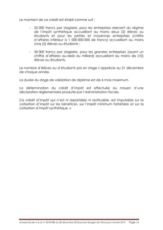 Annexe fiscale à la loi n° 2018-984 du 28 décembre 2018 portant Budget de l’Etat pour l’année 2019 Page 16
Le montant de ce crédit est établi comme suit :
- 25 000 francs par stagiaire, pour les entreprises relevant du régime
de l’impôt synthétique accueillant au moins deux (2) élèves ou
étudiants et pour les petites et moyennes entreprises (chiffre
d’affaires inférieur à 1 000 000 000 de francs) accueillant au moins
cinq (5) élèves ou étudiants ;
- 50 000 francs par stagiaire, pour les grandes entreprises (ayant un
chiffre d’affaires au-delà du milliard) accueillant au moins dix (10)
élèves ou étudiants.
Le nombre d’élèves ou d’étudiants pris en stage s’apprécie au 31 décembre
de chaque année.
La durée du stage de validation de diplôme est de 6 mois maximum.
La détermination du crédit d’impôt est effectuée au moyen d’une
déclaration réglementaire produite par l’Administration fiscale.
Ce crédit d’impôt qui n’est ni reportable ni restituable, est imputable sur la
cotisation d’impôt sur les bénéfices, sur l’impôt minimum forfaitaire et sur la
cotisation d’impôt synthétique. »
 