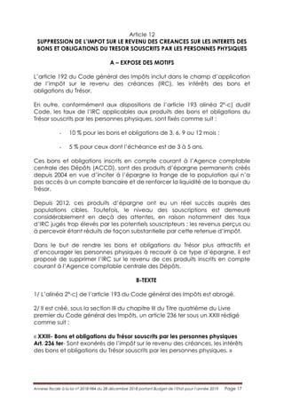 Annexe fiscale à la loi n° 2018-984 du 28 décembre 2018 portant Budget de l’Etat pour l’année 2019 Page 17
Article 12
SUPPRESSION DE L’IMPOT SUR LE REVENU DES CREANCES SUR LES INTERETS DES
BONS ET OBLIGATIONS DU TRESOR SOUSCRITS PAR LES PERSONNES PHYSIQUES
A – EXPOSE DES MOTIFS
L’article 192 du Code général des Impôts inclut dans le champ d’application
de l’impôt sur le revenu des créances (IRC), les intérêts des bons et
obligations du Trésor.
En outre, conformément aux dispositions de l’article 193 alinéa 2°-c) dudit
Code, les taux de l’IRC applicables aux produits des bons et obligations du
Trésor souscrits par les personnes physiques, sont fixés comme suit :
- 10 % pour les bons et obligations de 3, 6, 9 ou 12 mois ;
- 5 % pour ceux dont l’échéance est de 3 à 5 ans.
Ces bons et obligations inscrits en compte courant à l’Agence comptable
centrale des Dépôts (ACCD), sont des produits d’épargne permanents créés
depuis 2004 en vue d’inciter à l’épargne la frange de la population qui n’a
pas accès à un compte bancaire et de renforcer la liquidité de la banque du
Trésor.
Depuis 2012, ces produits d’épargne ont eu un réel succès auprès des
populations cibles. Toutefois, le niveau des souscriptions est demeuré
considérablement en deçà des attentes, en raison notamment des taux
d’IRC jugés trop élevés par les potentiels souscripteurs ; les revenus perçus ou
à percevoir étant réduits de façon substantielle par cette retenue d’impôt.
Dans le but de rendre les bons et obligations du Trésor plus attractifs et
d’encourager les personnes physiques à recourir à ce type d’épargne, il est
proposé de supprimer l’IRC sur le revenu de ces produits inscrits en compte
courant à l’Agence comptable centrale des Dépôts.
B-TEXTE
1/ L’alinéa 2°-c) de l’article 193 du Code général des Impôts est abrogé.
2/ Il est créé, sous la section III du chapitre III du Titre quatrième du Livre
premier du Code général des Impôts, un article 236 ter sous un XXIII rédigé
comme suit :
« XXIII- Bons et obligations du Trésor souscrits par les personnes physiques
Art. 236 ter- Sont exonérés de l’impôt sur le revenu des créances, les intérêts
des bons et obligations du Trésor souscrits par les personnes physiques. »
 