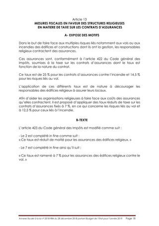 Annexe fiscale à la loi n° 2018-984 du 28 décembre 2018 portant Budget de l’Etat pour l’année 2019 Page 18
Article 13
MESURES FISCALES EN FAVEUR DES STRUCTURES RELIGIEUSES
EN MATIERE DE TAXE SUR LES CONTRATS D’ASSURANCES
A- EXPOSE DES MOTIFS
Dans le but de faire face aux multiples risques liés notamment aux vols ou aux
incendies des édifices et constructions dont ils ont la gestion, les responsables
religieux contractent des assurances.
Ces assurances sont, conformément à l’article 422 du Code général des
Impôts, soumises à la taxe sur les contrats d’assurances dont le taux est
fonction de la nature du contrat.
Ce taux est de 25 % pour les contrats d’assurances contre l’incendie et 14,5 %
pour les risques liés au vol.
L’application de ces différents taux est de nature à décourager les
responsables des édifices religieux à assurer leurs locaux.
Afin d’aider les organisations religieuses à faire face aux coûts des assurances
qu’elles contractent, il est proposé d’appliquer des taux réduits de taxe sur les
contrats d’assurances fixés à 7 %, en ce qui concerne les risques liés au vol et
à 12,5 % pour ceux liés à l’incendie.
B-TEXTE
L’article 423 du Code général des Impôts est modifié comme suit :
- Le 2 est complété in fine comme suit :
« Ce taux est réduit de moitié pour les assurances des édifices religieux. »
- Le 7 est complété in fine ainsi qu’il suit :
« Ce taux est ramené à 7 % pour les assurances des édifices religieux contre le
vol. »
 
