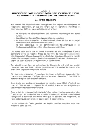 Annexe fiscale à la loi n° 2018-984 du 28 décembre 2018 portant Budget de l’Etat pour l’année 2019 Page 19
Article 14
APPLICATION DES TAXES SPECIFIQUES EXIGIBLES DES SOCIETES DE TELEPHONIE
AUX ENTREPRISES DE TRANSFERT D’ARGENT PAR TELEPHONE MOBILE
A – EXPOSE DES MOTIFS
Aux termes des dispositions du Code général des Impôts, les entreprises de
téléphonie acquittent, en sus de l’impôt sur les bénéfices industriels et
commerciaux (BIC), les taxes spécifiques suivantes :
 la taxe pour le développement des nouvelles technologies en zones
rurales ;
 le prélèvement au profit de la promotion de la culture ;
 la taxe sur les entreprises de télécommunications et des technologies
de l’information et de la communication ;
 la taxe spécifique sur les communications téléphoniques et les
technologies de l’information et de la communication.
Ces taxes sont assises sur le chiffre d’affaires de ces entreprises. Celui-ci
comprend outre les recettes tirées de l’activité de téléphonie proprement
dite, les produits liés aux transactions effectuées depuis un téléphone mobile
et débités sur un porte-monnaie électronique généralement alimenté par un
dépôt de cash auprès d'un agent ou d'un commerçant.
Ces dernières années, les entreprises de téléphonie ont créé des entités
distinctes dont l’activité consiste essentiellement à réaliser les transactions
effectuées depuis un téléphone mobile.
Dès lors, ces entreprises n’acquittent les taxes spécifiques susmentionnées
que sur une base qui n’intègre plus les recettes afférentes à l’activité de
transfert d’argent par téléphone mobile.
Il en résulte des pertes considérables de recettes pour l’Etat, d’autant plus
que, en l’état actuel du dispositif fiscal, lesdites taxes ne sont exigibles que
des seules entreprises de téléphonie.
Dans le but de préserver les intérêts du Trésor public, il est proposé de mettre
à la charge des entreprises de transfert d’argent via le téléphone mobile,
l’obligation d’acquitter, au même titre que les sociétés de téléphonie, les
taxes spécifiques actuellement applicables à ces dernières.
Les dispositions du Code général des Impôts relatives auxdites taxes sont
modifiées dans ce sens.
 