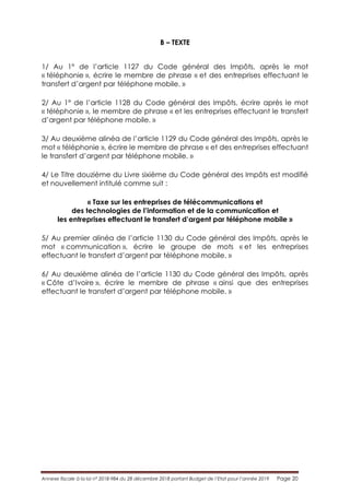 Annexe fiscale à la loi n° 2018-984 du 28 décembre 2018 portant Budget de l’Etat pour l’année 2019 Page 20
B – TEXTE
1/ Au 1° de l’article 1127 du Code général des Impôts, après le mot
« téléphonie », écrire le membre de phrase « et des entreprises effectuant le
transfert d’argent par téléphone mobile. »
2/ Au 1° de l’article 1128 du Code général des Impôts, écrire après le mot
« téléphonie », le membre de phrase « et les entreprises effectuant le transfert
d’argent par téléphone mobile. »
3/ Au deuxième alinéa de l’article 1129 du Code général des Impôts, après le
mot « téléphonie », écrire le membre de phrase « et des entreprises effectuant
le transfert d’argent par téléphone mobile. »
4/ Le Titre douzième du Livre sixième du Code général des Impôts est modifié
et nouvellement intitulé comme suit :
« Taxe sur les entreprises de télécommunications et
des technologies de l’information et de la communication et
les entreprises effectuant le transfert d’argent par téléphone mobile »
5/ Au premier alinéa de l’article 1130 du Code général des Impôts, après le
mot « communication », écrire le groupe de mots « et les entreprises
effectuant le transfert d’argent par téléphone mobile. »
6/ Au deuxième alinéa de l’article 1130 du Code général des Impôts, après
« Côte d’Ivoire », écrire le membre de phrase « ainsi que des entreprises
effectuant le transfert d’argent par téléphone mobile. »
 