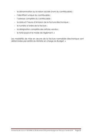Annexe fiscale à la loi n° 2018-984 du 28 décembre 2018 portant Budget de l’Etat pour l’année 2019 Page 22
 la dénomination ou la raison sociale (nom du contribuable) ;
 l’identifiant unique du contribuable ;
 l’adresse complète du contribuable ;
 la date et l’heure d’émission de la facture électronique ;
 le numéro d’ordre de la facture ;
 la désignation complète des articles vendus ;
 le total payé et le mode de règlement. »
Les modalités de mise en œuvre de la facture normalisée électronique sont
déterminées par arrêté du Ministre en charge du Budget. »
 
