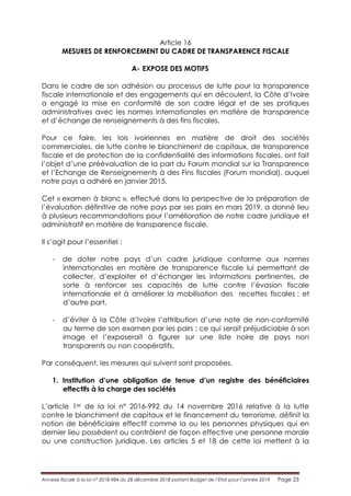Annexe fiscale à la loi n° 2018-984 du 28 décembre 2018 portant Budget de l’Etat pour l’année 2019 Page 23
Article 16
MESURES DE RENFORCEMENT DU CADRE DE TRANSPARENCE FISCALE
A- EXPOSE DES MOTIFS
Dans le cadre de son adhésion au processus de lutte pour la transparence
fiscale internationale et des engagements qui en découlent, la Côte d’Ivoire
a engagé la mise en conformité de son cadre légal et de ses pratiques
administratives avec les normes internationales en matière de transparence
et d’échange de renseignements à des fins fiscales.
Pour ce faire, les lois ivoiriennes en matière de droit des sociétés
commerciales, de lutte contre le blanchiment de capitaux, de transparence
fiscale et de protection de la confidentialité des informations fiscales, ont fait
l’objet d’une préévaluation de la part du Forum mondial sur la Transparence
et l’Echange de Renseignements à des Fins fiscales (Forum mondial), auquel
notre pays a adhéré en janvier 2015.
Cet « examen à blanc », effectué dans la perspective de la préparation de
l’évaluation définitive de notre pays par ses pairs en mars 2019, a donné lieu
à plusieurs recommandations pour l’amélioration de notre cadre juridique et
administratif en matière de transparence fiscale.
Il s’agit pour l’essentiel :
- de doter notre pays d’un cadre juridique conforme aux normes
internationales en matière de transparence fiscale lui permettant de
collecter, d’exploiter et d’échanger les informations pertinentes, de
sorte à renforcer ses capacités de lutte contre l’évasion fiscale
internationale et à améliorer la mobilisation des recettes fiscales ; et
d’autre part,
- d’éviter à la Côte d’Ivoire l’attribution d’une note de non-conformité
au terme de son examen par les pairs ; ce qui serait préjudiciable à son
image et l’exposerait à figurer sur une liste noire de pays non
transparents ou non coopératifs.
Par conséquent, les mesures qui suivent sont proposées.
1. Institution d’une obligation de tenue d’un registre des bénéficiaires
effectifs à la charge des sociétés
L’article 1er de la loi n° 2016-992 du 14 novembre 2016 relative à la lutte
contre le blanchiment de capitaux et le financement du terrorisme, définit la
notion de bénéficiaire effectif comme la ou les personnes physiques qui en
dernier lieu possèdent ou contrôlent de façon effective une personne morale
ou une construction juridique. Les articles 5 et 18 de cette loi mettent à la
 