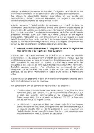 Annexe fiscale à la loi n° 2018-984 du 28 décembre 2018 portant Budget de l’Etat pour l’année 2019 Page 24
charge de diverses personnes et structures, l’obligation de collecter et de
détenir les informations sur les bénéficiaires effectifs des personnes morales.
Par ailleurs, la disponibilité desdites informations et leur accès par
l’Administration fiscale constituent également une exigence des normes
internationales en matière de transparence fiscale.
Afin de permettre à l’Administration fiscale d’une part, d’avoir accès à ces
informations utiles aux recoupements et à la lutte contre l’évasion fiscale et
d’autre part, de satisfaire aux exigences des normes de transparence fiscale,
il est proposé de mettre à la charge des entreprises exploitées sous forme de
personnes morales, quels que soient leur forme juridique et leur régime
d’imposition, l’obligation de tenir annuellement à jour un registre de leurs
bénéficiaires effectifs et de le produire à toute réquisition de l’Administration
fiscale. La non-tenue de ce registre ou la tenue d’un registre comportant des
erreurs ou des omissions sont sanctionnées par une amende.
2. Institution de sanctions relatives à l’obligation de tenue du registre des
titres nominatifs et du registre des titres au porteur
L’article 746-1 de l’Acte uniforme de l’OHADA sur le droit des sociétés
commerciales et du groupement d’intérêt économique, indique que les
sociétés anonymes et les sociétés par actions simplifiées peuvent émettre des
titres nominatifs et des titres au porteur. L’article 746-2 dudit acte fait
obligation à ces sociétés de tenir à jour des registres de leurs titres nominatifs.
Toutefois, aucune sanction n’est attachée au non-respect de cette
obligation par les sociétés ; de sorte qu’elle est très peu respectée en
pratique, ce qui prive l’Administration fiscale d’une source d’informations
utiles.
Cela constitue un problème majeur en matière de transparence fiscale et de
lutte contre le blanchiment de capitaux.
Par conséquent, afin de combler cette faiblesse, il est proposé :
- d’instituer une amende fiscale pour la non-tenue du registre des titres
nominatifs prévu par l’article 746-2 de l’Acte uniforme de l’OHADA sur
le droit des sociétés commerciales et du groupement d’intérêt
économique (GIE). Cette amende est fixée à 5 000 000 de francs en
cas de non-tenue du registre susvisé ;
- de mettre à la charge des sociétés par actions ayant émis des titres au
porteur encore en circulation, l’obligation de tenir annuellement à jour
un registre desdits titres et de le présenter à toute réquisition de
l’Administration fiscale. Le registre devra être tenu aussi longtemps que
la société aura des titres au porteur en circulation ;
 
